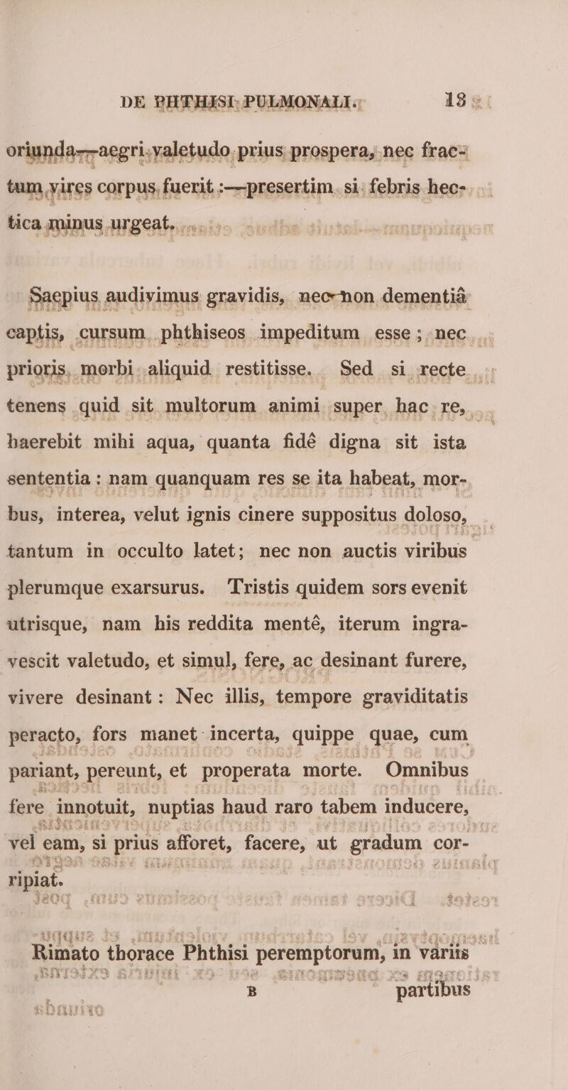 f5 1« / -v*. .v — J' '• * oriunda-—aegri valetudo prius prospera, nec frac- tum vires corpus fuerit:—presertim si febris hec- tica minus urgeat. Saepius audivimus gravidis, neo^ion dementia captis, cursum phthiseos impeditum esse ; nec prioris morbi aliquid restitisse. Sed si recte tenens quid sit multorum animi super hac re, haerebit mihi aqua, quanta fide digna sit ista sententia: nam quanquam res se ita habeat, mor¬ bus, interea, velut ignis cinere suppositus doloso, tantum in occulto latet; nec non auctis viribus plerumque exarsurus. Tristis quidem sors evenit utrisque, nam his reddita mente, iterum ingra¬ vescit valetudo, et simul, fere, ac desinant furere, vivere desinant: Nec illis, tempore graviditatis peracto, fors manet incerta, quippe quae, cum o$mn jc o ■ ml) pariant, pereunt, et properata morte. Omnibus ’ t *%$• ‘t tfk § * ^ *VV-1* * . ■* 'f s v ' ■ V * f * • . ‘. ' % r* Ci $'* f t it .f&gt;. i1 j , f r .•. ~ ,* '■■■%• i. . v. 2. ‘J i - v. .i • -• *.? • &gt; ■ ,&gt; A.. ir v;-.-;; A .1 &gt; i i V a J ,1 £ $.1 &amp; . fere innotuit, nuptias haud raro tabem inducere, vel eam, si prius afforet, facere, ut gradum cor- &lt; ithr .u/uro. .-£&lt;13*1 ?ii2D&amp;i«T ripiat. ' JgCXJ &gt;01U0 *'M jfti5'f £*&gt;■ • - i:;, ■ ■ _.•• • . p - . . .. Rimato thorace Phthisi peremptorum, m varus ■ b partibus *&gt;bnuiiQ