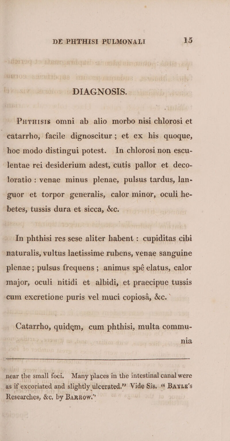 DIAGNOSIS. Phthisis omni ab alio morbo nisi chlorosi et catarrho, facile dignoscitur ; et ex his quoque, hoc modo distingui potest. In chlorosi non escu¬ lentae rei desiderium adest, cutis pallor et deco¬ loratio : venae minus plenae, pulsus tardus, lan¬ guor et torpor generalis, calor minor, oculi he¬ betes, tussis dura et sicca, Ac. In phthisi res sese aliter habent : cupiditas cibi naturalis, vultus laetissime rubens, venae sanguine plenae; pulsus frequens ; animus spe elatus, calor major, oculi nitidi et albidi, et praecipue tussis cum excretione puris vel muci copiosa, Ac. Catarrho, quidqm, cum phthisi, multa commu¬ nia near the small foci. Many places in the intestinal canal were as if excoriated and slightly ulcerated.” Vide Sis. “ Bayle^ Hesearches, &amp;c, by Barrow.’’