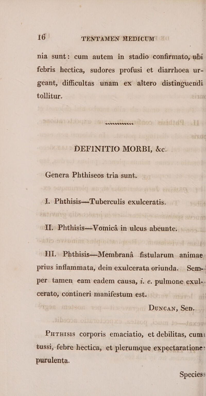 nia sunt: cum autem in stadio confirmato, ubi febris hectica, sudores profusi et diarrhoea ur¬ geant, difficultas unam ex altero distinguendi tollitur. DEFINITIO MORBI, &amp;c~ Genera Phthiseos tria sunt. I. Phthisis—Tuberculis exulceratis. II. Phthisis—Vomica in ulcus abeunte, III. Phthisis—Membrana fistularum animae prius inflammata, dein exulcerata oriunda. Sero- per tamen eam eadem causa, i. e. pulmone exul¬ cerato, contineri manifestum est. Duncan, Sen. Phthisis corporis emaciatio, et debilitas, cumi tussi, febre hectica, et plerumque expectaratione* purulenta. Species