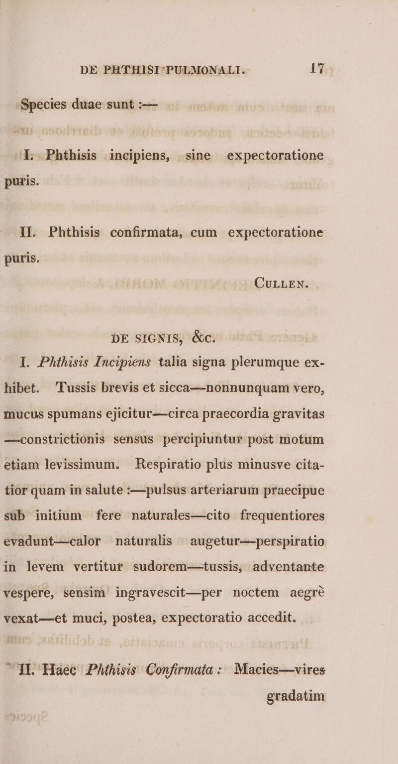 Species duae sunt:— I. Phthisis incipiens, sine expectoratione puris. II. Phthisis confirmata, cum expectoratione puris. CULLEN. DE SIGNIS, &amp;C. I. Phthisis Incipiens talia signa plerumque ex¬ hibet. Tussis brevis et sicca—nonnunquam vero, mucus spumans ejicitur—circa praecordia gravitas —-constrictionis sensus percipiuntur post motum etiam levissimum. Respiratio plus minusve cita¬ tior quam in salute :—pulsus arteriarum praecipue sub initium fere naturales—cito frequentiores evadunt—calor naturalis augetur—perspiratio in levem vertitur sudorem—tussis, adventante vespere, sensim ingravescit—per noctem aegre vexat—et muci, postea, expectoratio accedit. II. Haec Phthisis Confirmata: Macies—vires gradatim