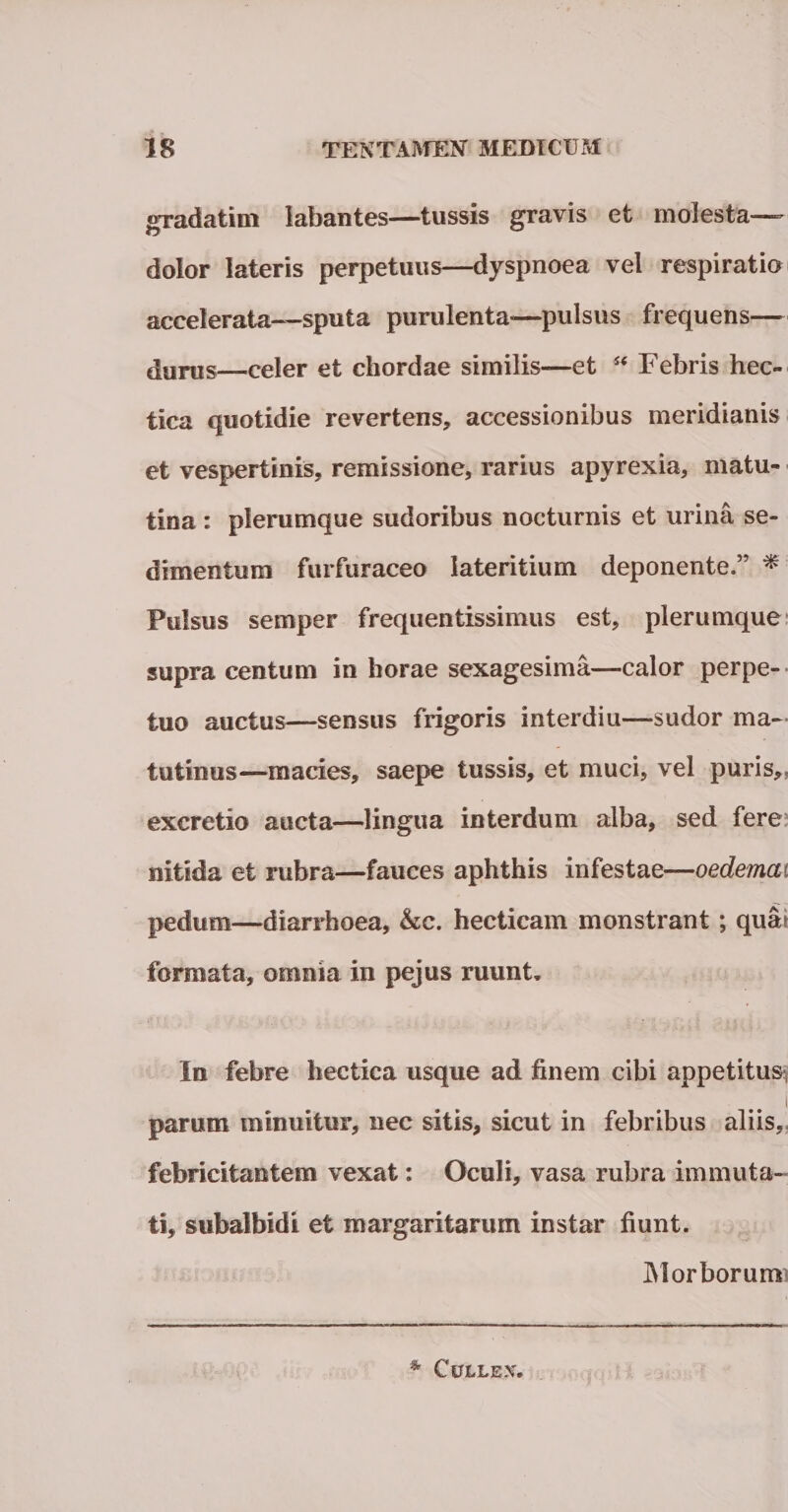 gradatim labantes—tussis gravis et molesta— dolor lateris perpetuus—dyspnoea vel respiratio accelerata—sputa purulenta—pulsus frequens— durus—celer et chordae similis—et ** Febris hec- tica quotidie revertens* accessionibus meridianis et vespertinis, remissione, rarius apyrexia, matu¬ tina : plerumque sudoribus nocturnis et urina se¬ dimentum furfuraceo lateritium deponente.” * Pulsus semper frequentissimus est, plerumque supra centum in horae sexagesima—calor perpe¬ tuo auctus—sensus frigoris interdiu—sudor ma¬ tutinus—macies, saepe tussis, et muci, vel puris, excretio aucta—lingua interdum alba, sed fere nitida et rubra—fauces aphthis infestae—oedemai pedum—diarrhoea, &amp;c. hecticam monstrant; qua? formata, omnia in pejus ruunt. In febre hectica usque ad finem cibi appetitus:, i parum minuitur, nec sitis, sicut in febribus aliis, febricitantem vexat: Oculi, vasa rubra immuta¬ ti, subalbidi et margaritarum instar fiunt. Morborum CirjLLEXtf