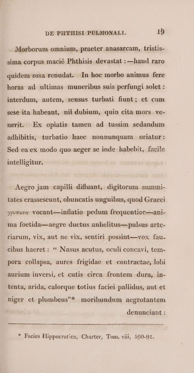 1&amp; Morborum omnium, praeter anasarcam, tristis¬ sima eorpus macie Phthisis devastat: —haud raro quidem ossa renudat. In hoc morbo animus fere horas ad ultimas muneribus suis perfungi solet: interdum, autem, sensus turbati fiunt; et eum sese ita habeant, nii dubium, quin cita mors ve¬ nerit. Ex opiatis tamen ad tussim sedandum adhibitis, turbatio haec non nunquam oriatur: Sed ea ex modo quo aeger se inde habebit, facile intelligitur. Aegro jam capilli difiuant, digitorum summi¬ tates crassescunt, obuncatis unguibus, quod Graeci ypiTTuaic vocant—inflatio pedum frequentior—ani¬ ma foetida—aegre ductus anhelitus—pulsus arte¬ riarum, vix, aut ne vix, sentiri possint—vox fau¬ cibus haeret: “ Nasus acutus, oculi concavi, tem¬ pora collapsa, aures frigidae et contractae, lobi aurium inversi, et cutis circa frontem dura, in¬ tenta, arida, calorque totius faciei pallidus, aut et niger et plumbeus”* moribundum aegrotantem denunciant: * Facies Hippocratica, Charter, Tom. viii, 5.90-91.