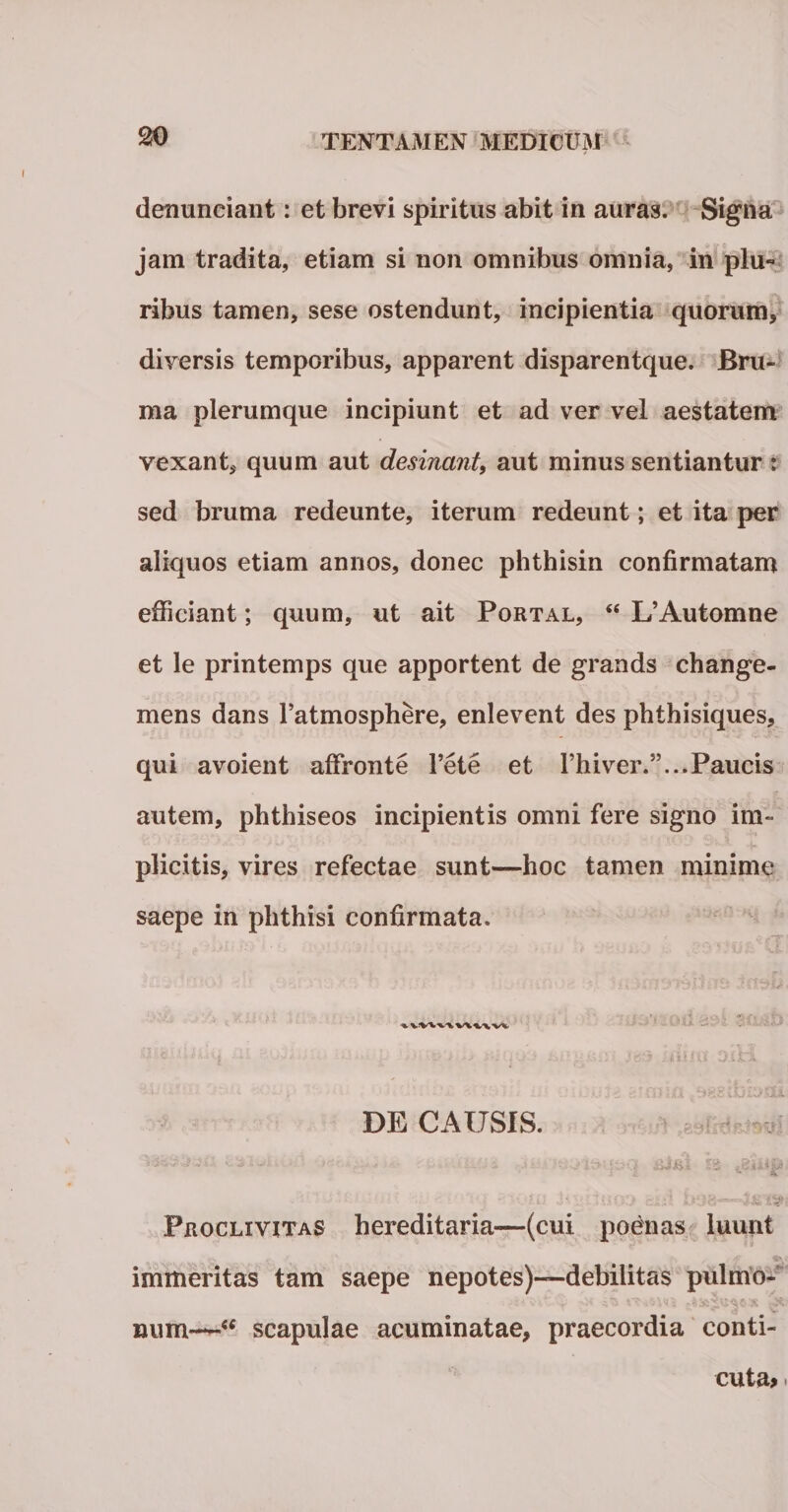 denunciant: et brevi spiritus abit in auras. Signa jam tradita, etiam si non omnibus omnia, in plu« ribus tamen, sese ostendunt, incipientia quorum, diversis temporibus, apparent disparentque. Bru¬ ma plerumque incipiunt et ad ver vel aestatem vexant, quum aut desinant, aut minus sentiantur : sed bruma redeunte, iterum redeunt; et ita per aliquos etiam annos, donec phthisin confirmatam efficiant; quum, ut ait Portal, <e L’Automne et le printemps que apportent de grands change- mens dans Tatmosphere, enlevent des phthisiques, qui avoient affronte l’ete et l’h i ver.”... Paucis autem, phthiseos incipientis omni fere signo im- ■ ■■ ' ■- - ^ 1 > plicitis, vires refectae sunt—hoc tamen minime saepe in phthisi confirmata. DE CAUSIS. Proclivitas hereditaria-—(cui poenas luunt immeritas tam saepe nepotes)—debilitas pulmo- num-*-'“ scapulae acuminatae, praecordia conti- cuta>