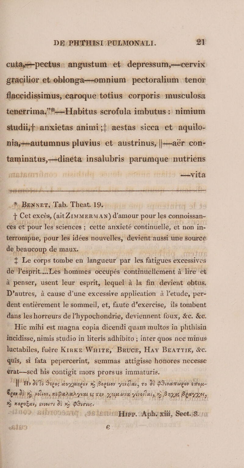 cuta,—pectus angustum et depressum,—cervix gracilior et oblonga—omnium pectoralium tenor flaccidissimus, caroque totius corporis musculosa tenerrima.”*—Habitus scrofula imbutus : nimium studii,f anxietas animi 4 aestas sicca et aquilo¬ nia,-—autumnus pluvius et austrinus, ||—aer con¬ taminatus,—diaeta insalubris parumque nutriens —vita * Bennet, Tab. Theat. 19. f Cet exces, (aitZimmerman) (Tamour pour les connoissan- ces et pour les Sciences ; cette anxiete continuelle, et non in- terrompue, pour les idees nouvelles, devient aussi une source de beaucoup de maux. X Le corps tombe en langueur par les, fatigues excessives de resprit....Les hommes occupes continuellement a lire efc a penser, usent leur esprit, lequel a la fin devient obtus. B*autres, a cause d’une excessive applieation a Fetude, per¬ dent entierement le sommeil, et, faute d*exercise, iis tombent dans leshorreurs de Fhypochondrie, deviennent foux, &amp;c. &amp;e. Hic mihi est magna copia dicendi quam multos in phthisin incidisse, nimis studio in literis adhibito ; inter quos nec minus laetabiles, fuere Kirke White, Bruce, Hay Beattie, &amp;c. quis, si fata pepercerint, summas attigisse honores necesse erat—sed his contigit mors prorsus immaturis. j| Hi/ Tilo avgov (ioouov yir^ou^ to dl ®§i\oc,7T&lt;XQOv i7srop.~ $1 voiiov, &gt;cz&lt;pxXcchytcct ^ r/,v y^upavet, ylvonotij ^ P^xyX01; *•? xi} ivtoiTi di k} &lt;p$i&lt;rnc. Hipp. Aph. xiii, Sect.^, 0'3' 0