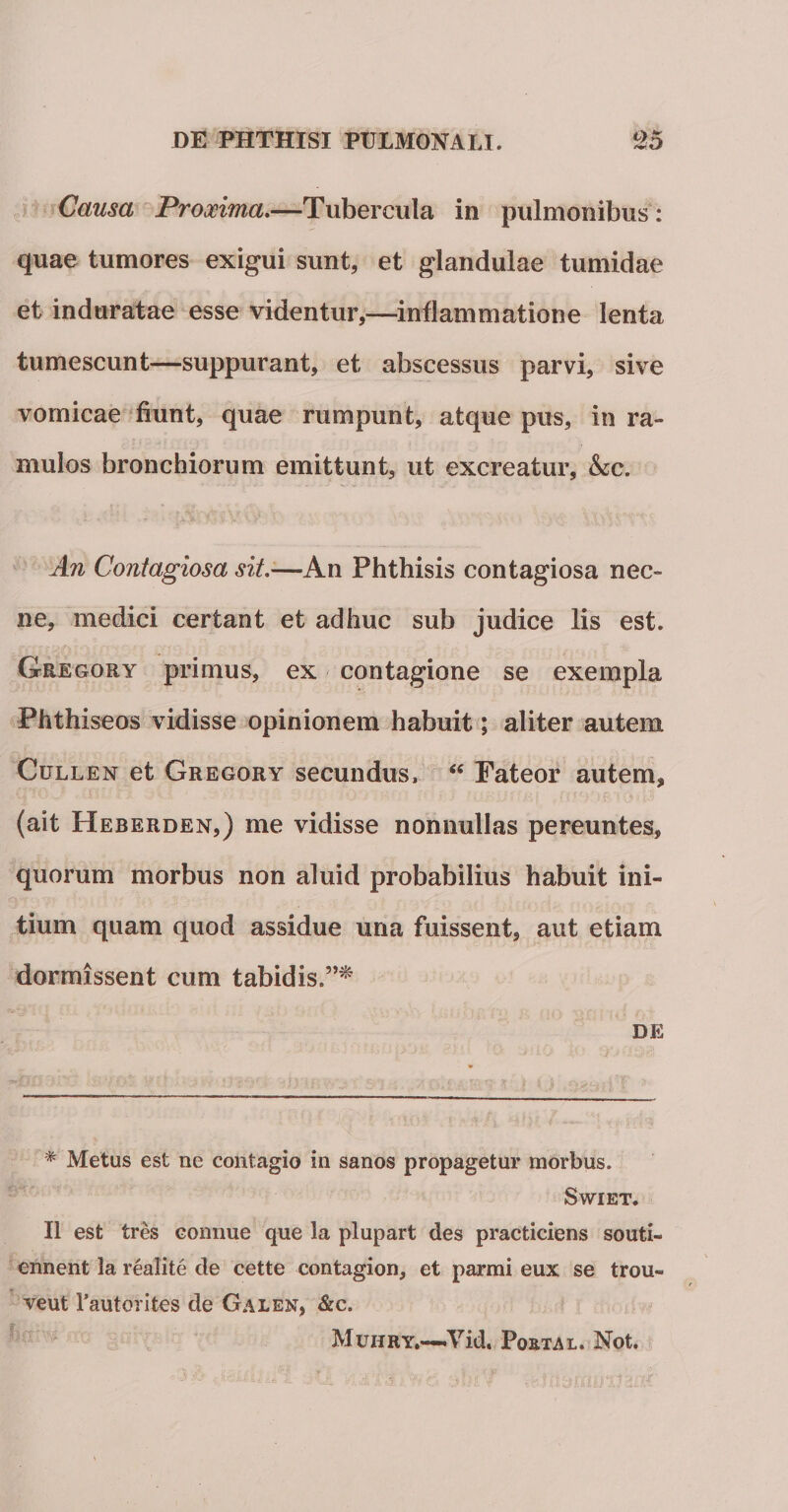 Causa Proxima.—Tubercula in pulmonibus : quae tumores exigui sunt, et glandulae tumidae et induratae esse videntur,—inflammatione lenta tumescunt—suppurant, et abscessus parvi, sive vomicae fiunt, quae rumpunt, atque pus, in ra¬ mulos bronchiorum emittunt, ut excreatur, &amp;;c. An Contagiosa sit.'—An Phthisis contagiosa nec¬ ne, medici certant et adhuc sub judice lis est. Geegory primus, ex contagione se exempla Phthiseos vidisse opinionem habuit; aliter autem Cullen et Gregory secundus, “ Pateor autem, (ait Heberden,) me vidisse nonnullas pereuntes, quorum morbus non aluid probabilius habuit ini¬ tium quam quod assidue una fuissent, aut etiam dormissent cum tabidis.”* DE * Metus est ne contagio in sanos propagetur morbus. SwTET. II est tres comme que la plupart des practiciens souti- ennent la realite de cette contagion, et parmi eux se trou» veut fautor ites de Galen, &amp;c. Muiiry,—Vid. Postal. Not.