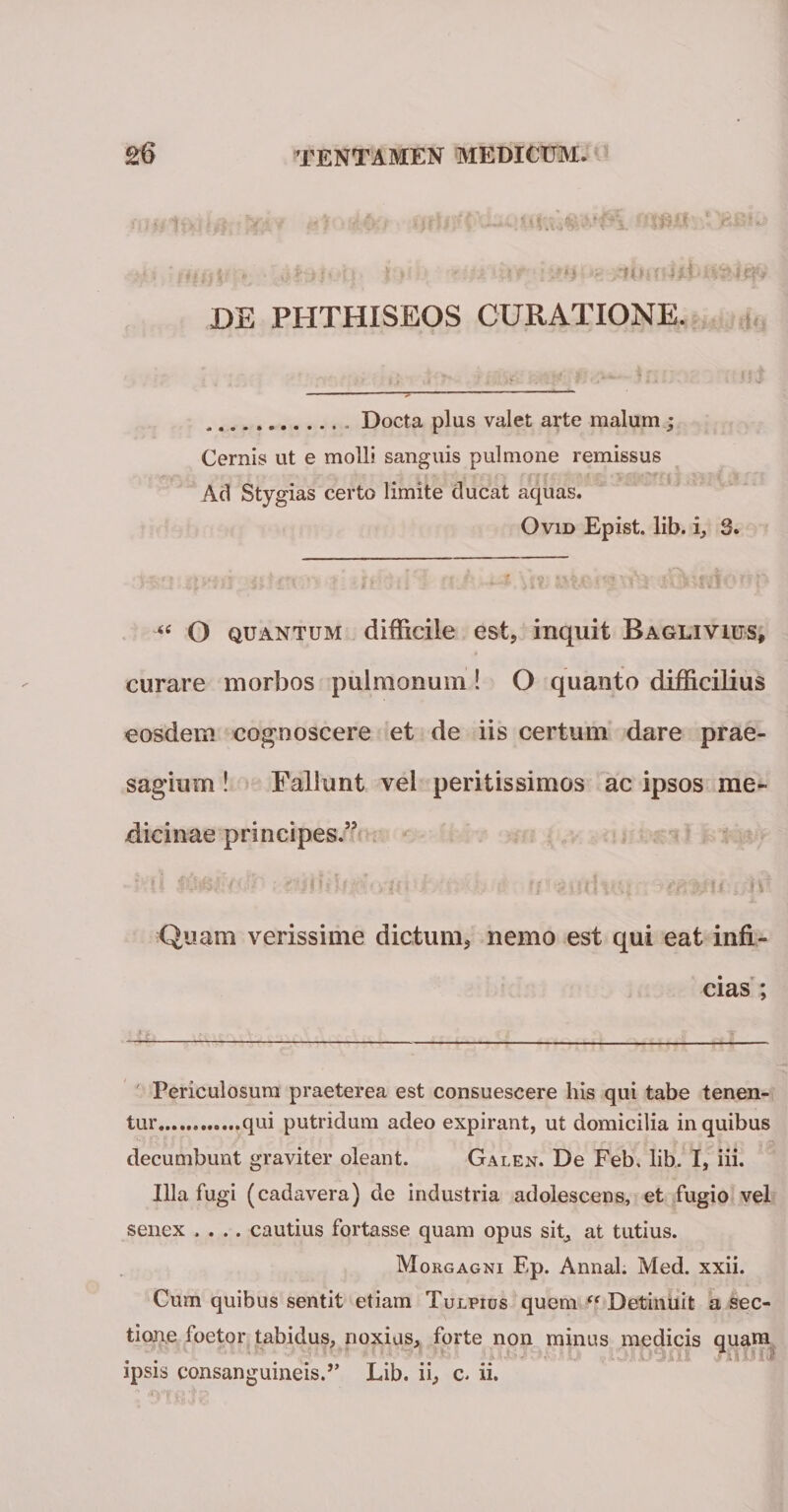 ijf:. . ^h&gt;i'■ i fi *:.:k iir• i■:*}}&gt;*8 DE PHTHISEOS CURATIONE. .Docta plus valet arte malum ; Cernis ut e molli sanguis pulmone remissus Ad Stygias certo limite clueat aquas. Ovid Epist. lib. i, S. &lt;c O quantum difficile est, inquit Baglivius, curare morbos pulmonum! O quanto difficilius eosdem cognoscere et de iis certum dare prae¬ sagium ! Fallunt vel peritissimos ac ipsos me¬ dicinae principes.55 Quam verissime dictum, nemo est qui eat infi¬ cias ; —--— . Periculosum praeterea est consuescere his qui tabe tenen¬ tur.qui putridum adeo expirant, ut domicilia in quibus decumbunt graviter oleant. Galen. De Feb. lib, I, iii. Illa fugi (cadavera) de industria adolescens, et fugio vel senex .... cautius fortasse quam opus sit, at tutius. Mo rgagni Ep. Annal. Med. xxii. Cum quibus sentit etiam Tulpius quem “ Detinuit a sec¬ tione foetor tabidus, noxius, forte non minus medicis quam ipsis consanguineis.” Lib. ii, c&lt; ii.