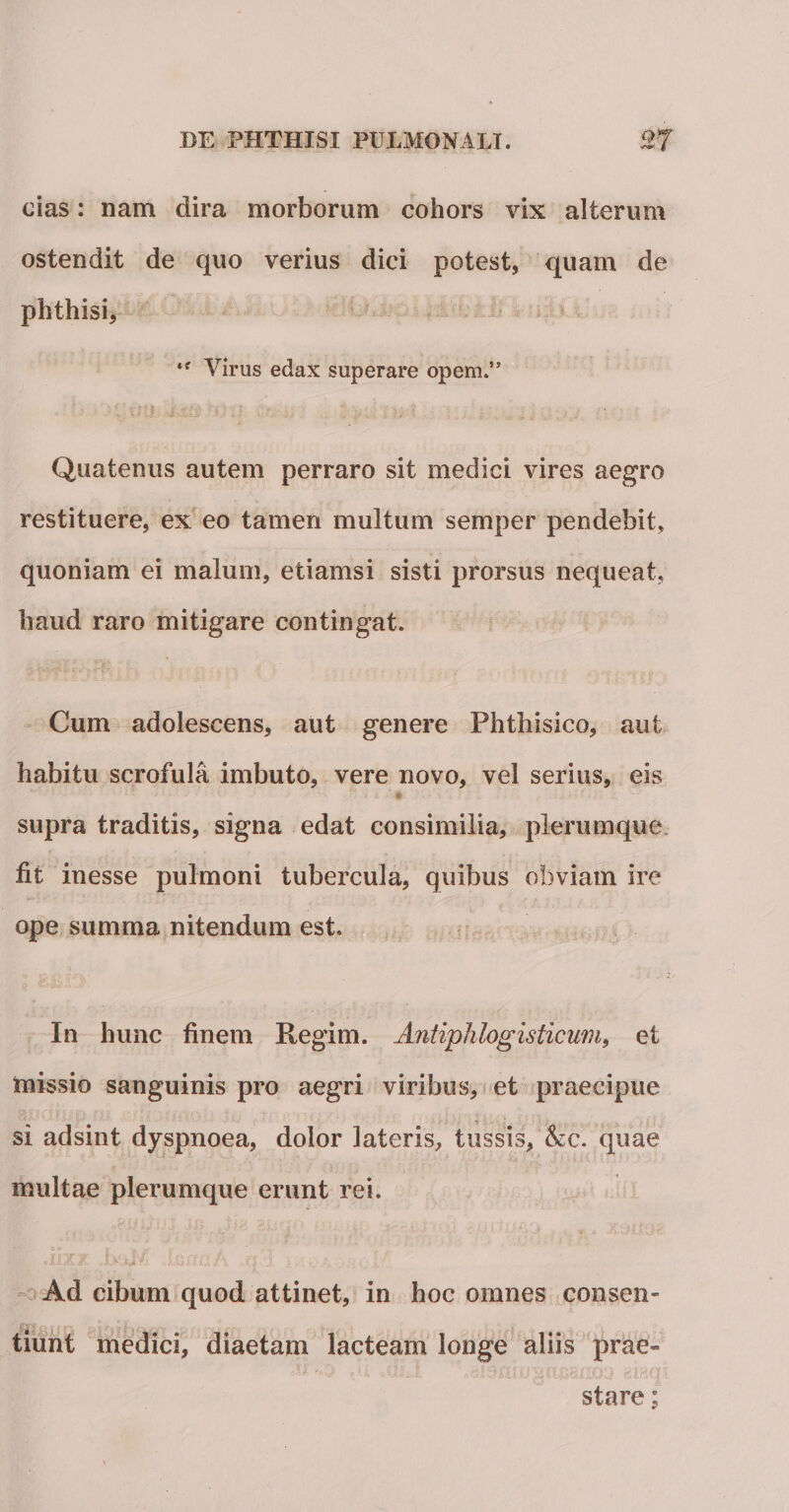 /sw § cias: nam dira morborum cohors vix alterum ostendit de quo verius dici potest, quam de phthisi, *f Virus edax superare opem.” Quatenus autem perraro sit medici vires aegro restituere, ex eo tamen multum semper pendebit, quoniam ei malum, etiamsi sisti prorsus nequeat, haud raro mitigare contingat. Cum adolescens, aut genere Phthisico, aut habitu scrofula imbuto, vere novo, vel serius, eis * ' ' i f supra traditis, signa edat consimilia, plerumque fit inesse pulmoni tubercula, quibus obviam ire ope summa nitendum est. In hunc finem llegiin. Antiphlogisticum, et missio sanguinis pro aegri viribus, et praecipue si adsint dyspnoea, dolor lateris, tussis, &amp;c. quae multae plerumque erunt rei. . .iixx )xJ'/ Uirm/i Ad cibum quod attinet, in hoc omnes consen¬ tiunt medici, diaetam lacteam longe aliis prae¬ stare ;