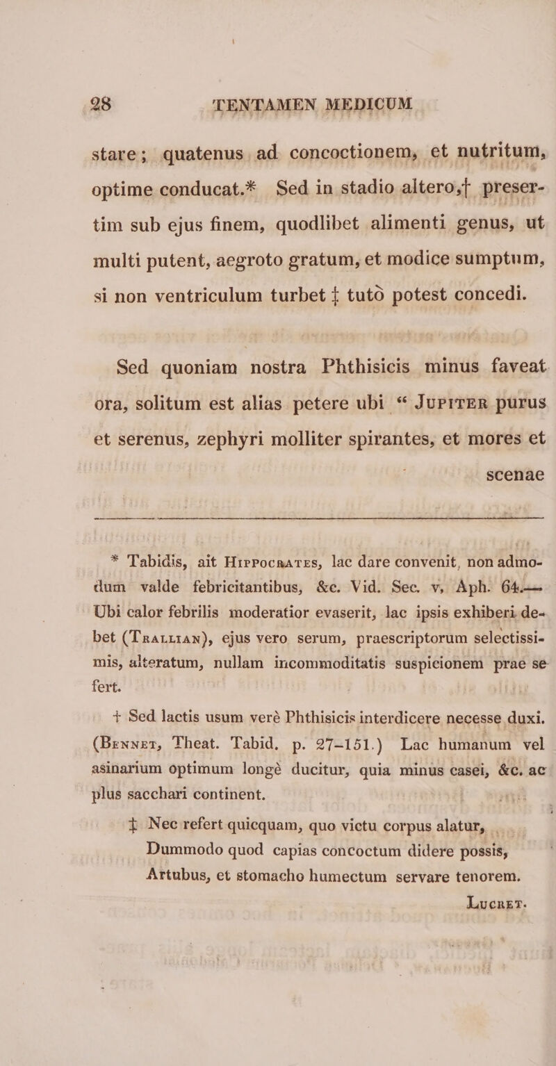 stare; quatenus ad concoctionem, et nutritum, optime conducat.* Sed in stadio altero,f preser- tim sub ejus finem, quodlibet alimenti genus, ut inulti putent, aegroto gratum, et modice sumptum, si non ventriculum turbet | tuto potest concedi. Sed quoniam nostra Phthisicis minus faveat ora, solitum est alias petere ubi “ Jupiter purus et serenus, zephyri molliter spirantes, et mores et scenae * Tabidis, ait Hippocrates, lac dare convenit, non admo¬ dum valde febricitantibus, &amp;c. Vid. Sec. v, Aph. 64?.— Ubi calor febrilis moderatior evaserit, lac ipsis exhiberi de¬ bet (Trallian), ejus vero serum, praescriptorum selectissi- mis, alteratum, nullam incommoditatis suspicionem prae se fert. i- Sed lactis usum vere Phthisicis interdicere necesse duxi. (Bennet, Theat. Tabid. p. 27-151.) Lac humanum vel asinarium optimum longe ducitur, quia minus casei, &amp;c. ac plus sacchari continent. t Nec refert quicquam, quo victu corpus alatur, Dummodo quod capias concoctum didere possis, Artubus, et stomacho humectum servare tenorem. Luchet.