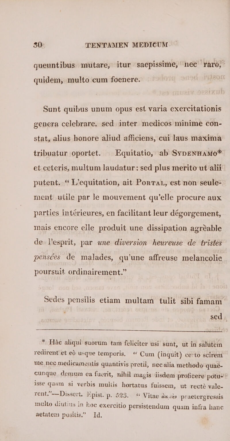 queuntibus mutare, itur saepissime, nec raro, quidem, multo cum foenere. Sunt quibus unum opus est varia exercitationis genera celebrare, sed inter medicos minime con¬ stat, alius honore aliud afficiens, cui laus maxima tribuatur oportet. Equitatio, ab Sydenhamo* et ceteris, multum laudatur: sed plus merito ut alii putent. &lt;e L/equitation, ait Portal, est non seule- ment utile par le mouvement qffielle procure aux parties interieures, en facilitant leur degorgement, mais encore elle produit une dissipation agreable de Fesprit, par une diversion heuveuse de tristes pensees de malades, qu une affreuse melancolie poursuit ordinairement.” •. . • 1 ■■ &gt; ■ v. • • • 4 Sedes pensilis etiam multam tulit sibi famam sed * Hac aliqui suorum tam feliciter usi sunt, ut in salutem redirent et eo u&gt;que temporis. « Cum (inquit) ce to scirem me nec medicamentis quantivis pretii, nec alia methodo quae¬ cunque demum ea fuerit, nihil magis iisdem proficere potu¬ isse quam si verbis multis hortatus fuissem, ut recte vale- lent. Disseit. hpist. p. 523. “ Vitae praetergressis multo diutius in hoc exercitio persistendum quam infra hanc aetatem positis/’ Id.