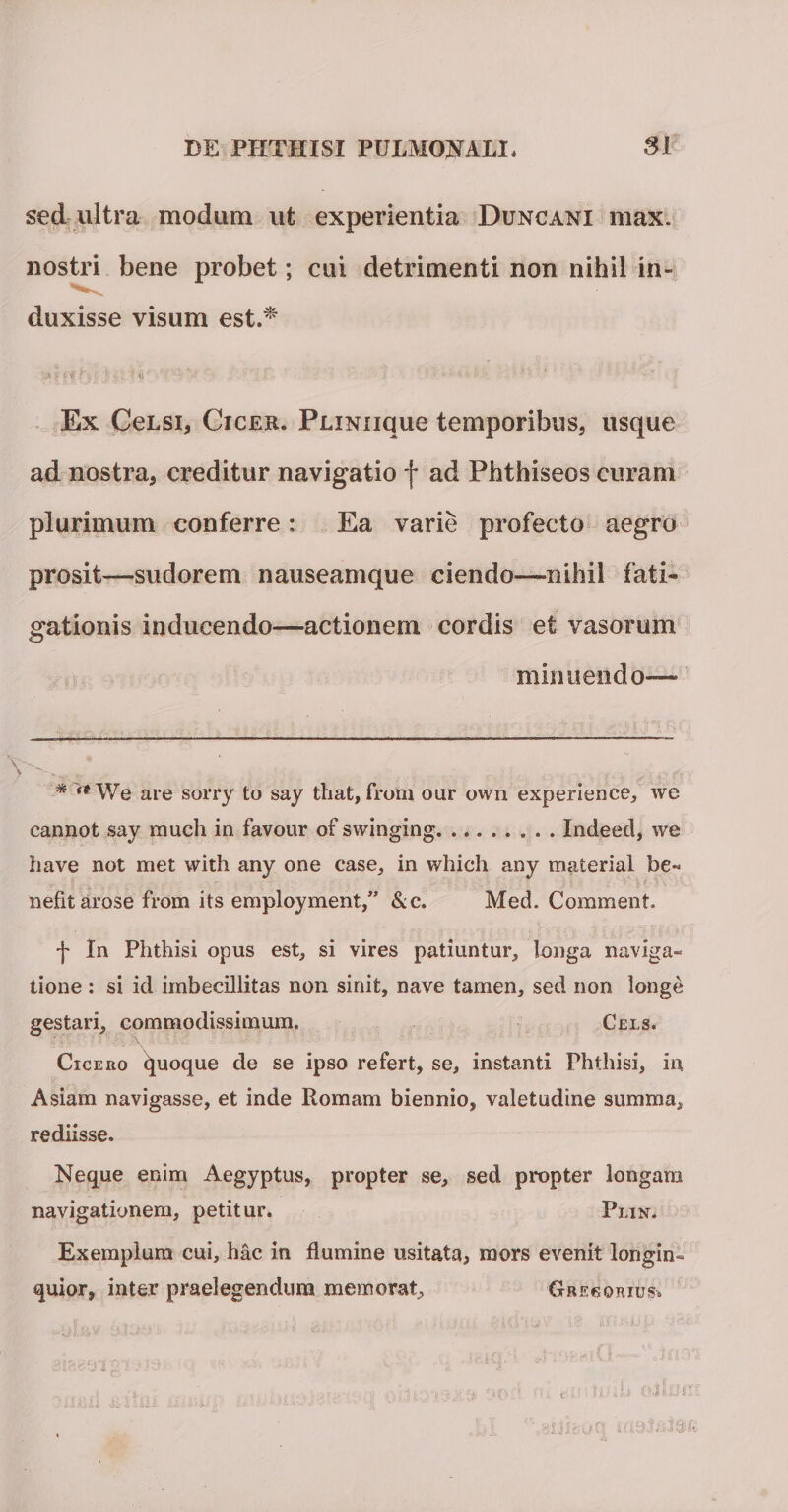 sed ultra modum ut experientia Duncani max. nostri bene probet; cui detrimenti non nihil in- duxisse visum est.* Ex CeLSi, Cicer. PLiNiique temporibus, usque ad nostra, creditur navigatio f ad Phthiseos curam plurimum conferre: Ea varie profecto aegro prosit—sudorem nauseamque ciendo—nihil fati¬ gationis inducendo—actionem cordis et vasorum minuendo— * a We are sorry to say tliat, from our own experience, we cannot say much in favour of swinging.Indeed, we have not met with any one case, in which any material be¬ nefit arose from its empioyment,” &amp;c. Med. Comment. f In Phthisi opus est, si vires patiuntur, longa naviga¬ tione : si id imbecillitas non sinit, nave tamen, sed non longe gestari, commodissimum. Cels. Cicero quoque de se ipso refert, se, instanti Phthisi, in Asiam navigasse, et inde Romam biennio, valetudine summa, rediisse. Neque enim Aegyptus, propter se, sed propter longam navigationem, petitur, Plin. Exemplum cui, hac in flumine usitata, mors evenit longin¬ quior, inter praelegendum memorat, Grecorius»