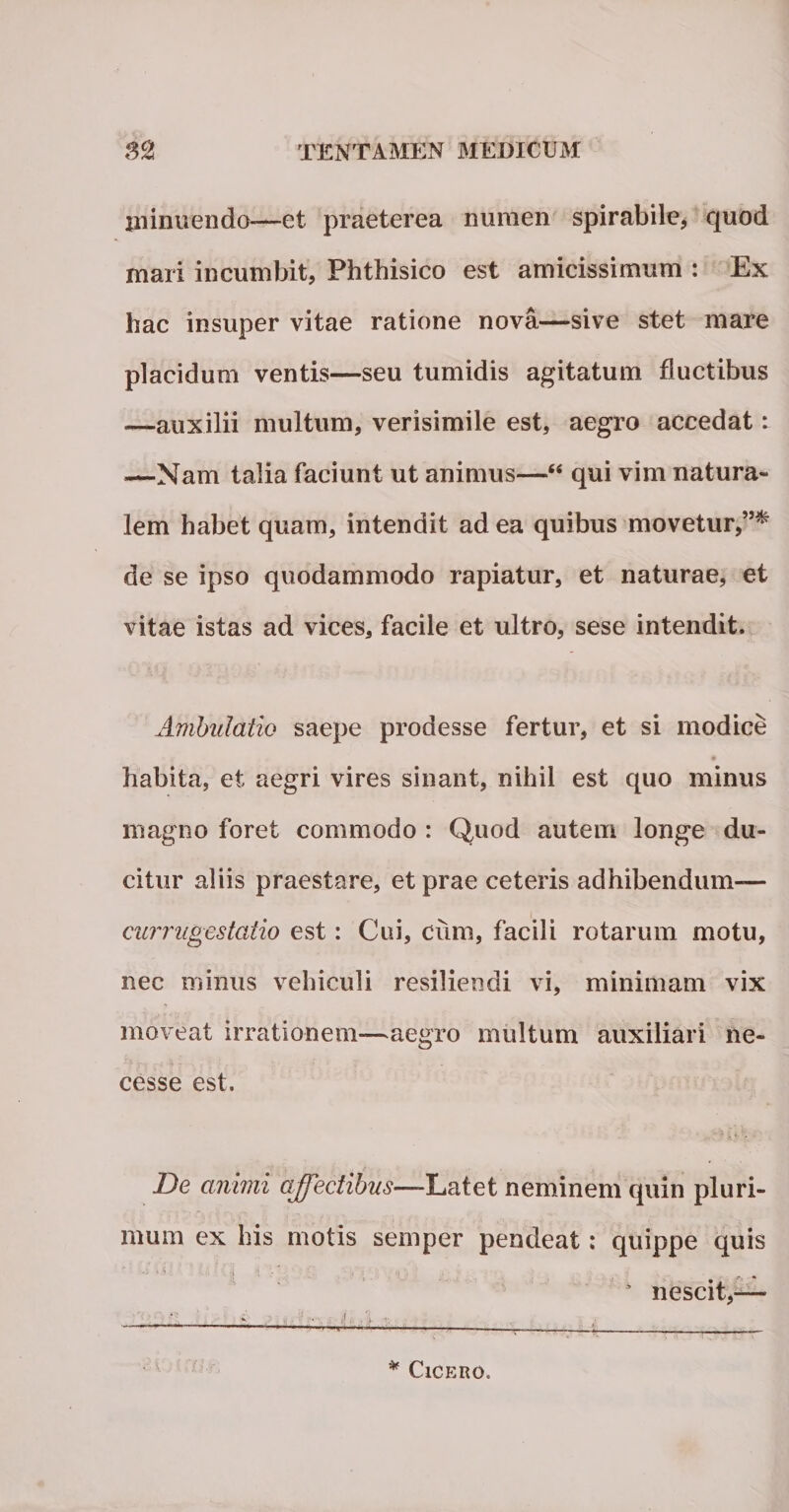 minuendo-—et praeterea numen spirabile, quod mari incumbit, Phthisico est amicissimum : Ex hac insuper vitae ratione nova—sive stet mare placidum ventis—seu tumidis agitatum fluctibus —auxilii multum, verisimile est, aegro accedat: —Nam talia faciunt ut animus—“ qui vim natura¬ lem habet quam, intendit ad ea quibus movetur,”* de se ipso quodammodo rapiatur, et naturae, et vitae istas ad vices, facile et ultro, sese intendit. Ambulatio saepe prodesse fertur, et si modice habita, et aegri vires sinant, nihil est quo minus magno foret commodo : Quod autem longe du¬ citur aliis praestare, et prae ceteris adhibendum— currugestatio est: Cui, cum, facili rotarum motu, nec minus vehiculi resiliendi vi, minimam vix moveat irrationem—aegro multum auxiliari ne- cesse est. De animi affectibus—-Latet neminem quin pluri¬ mum ex his motis semper pendeat: quippe quis A nescit,— * Cicero.