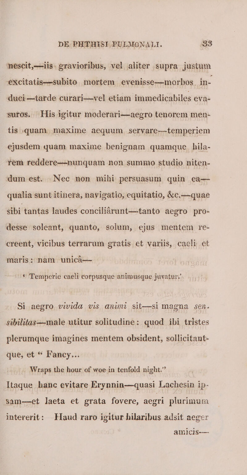 nescit,—iis gravioribus, vel aliter supra justimi excitatis—subito mortem evenisse—morbos in¬ duci—tarde curari—vel etiam immedicabiles eva¬ suros. His igitur moderari-—aegro tenorem men¬ tis quam maxime aequum servare—temperiem ejusdem quam maxime benignam quamque hila¬ rem reddere—nunquam non summo studio niten¬ dum est. Nec non mihi persuasum quin ea— qualia sunt itinera, navigatio, equitatio, &amp;c.—quae sibi tantas laudes conciliarunt—tanto aegro pro¬ desse soleant, quanto, solum, ejus mentem re¬ creent, vicibus terrarum gratis et variis, caeli et maris: nam unica— ‘ Temperie caeli corpusque animusque juvatur/ Si aegro vivida vis animi sit—si magna sen. sibilitas—male utitur solitudine: quod ibi tristes plerumque imagines mentem obsident, sollicitant- que, et “ Fancy... Wraps the hour of woe in tenfold night.” Itaque hanc evitare Erynnin—quasi Laeli es In ip¬ sam—et laeta et grata fovere, aegri plurimum intererit: Haud raro igitur hilaribus adsit aeger amicis