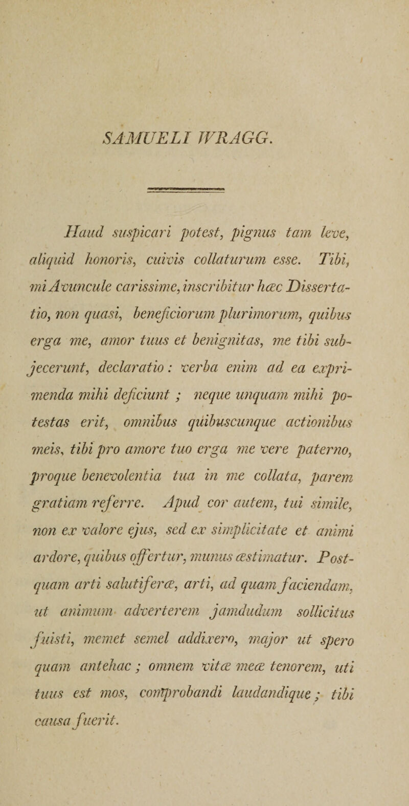 SAMUELI JVRAGG. Haud suspicari potest, pignus tam leve, aliquid honoris, cuivis colluturum esse. Tibi, mi Avuncule carissime, inscribitur hcec Disserta¬ tio, non quasi, beneficiorum plurimorum, quibus erga me, amor tuus et benignitas, me tibi sub¬ jecerunt, declaratio: verba enim ad ea expri¬ menda mihi deficiunt ; neque unquam mihi po¬ testas erit, omnibus quibuscunque actionibus meis, tibi pro amore tuo erga me vere paterno, proque benevolentia tua in me collata, parem gratiam referre. Apud^ cor autem, tui simile, non ex valore ejus, sed ex simplicitate et animi ardore, quibus offertur, munus mstimatur. Post¬ quam arti salutifiercE, arti, ad quam faciendam, ut animum adverterem jamdudum sollicitus fuisti, memet semel addixero, major ut spero quam antehac ; omnem vitee meae tenorem, uti tuus est mos, comprobandi laudandique; tibi causa fuerit.