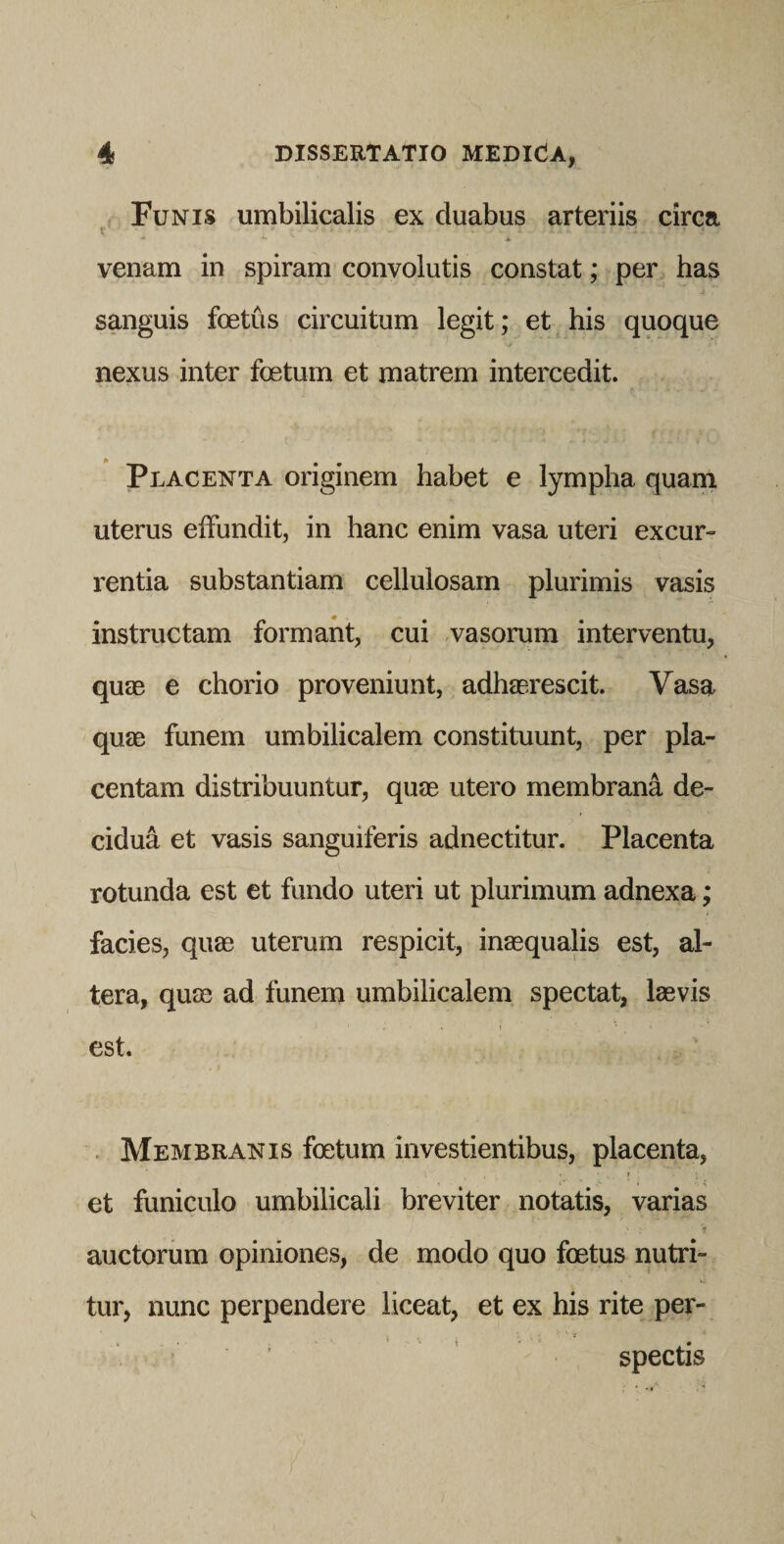 Funis umbilicalis ex duabus arteriis circa V venam in spiram convolutis constat; per has sanguis foetus circuitum legit; et his quoque / nexus inter foetum et matrem intercedit. Placenta originem habet e lympha quam uterus effundit, in hanc enim vasa uteri excur¬ rentia substantiam cellulosam plurimis vasis instructam formant, cui vasorum interventu, quae e chorio proveniunt, adhaerescit. Vasa quae funem umbilicalem constituunt, per pla¬ centam distribuuntur, quae utero membrana de¬ cidua et vasis sanguiferis adnectitur. Placenta rotunda est et fundo uteri ut plurimum adnexa; facies, quae uterum respicit, inaequalis est, al¬ tera, quae ad funem umbilicalem spectat, laevis est. . Membranis foetum investientibus, placenta, f et funiculo umbilicali breviter notatis, varias auctorum opiniones, de modo quo foetus nutri- tur, nunc perpendere liceat, et ex his rite per¬ spectis