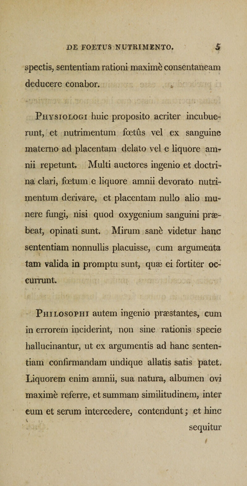 spectis, sententiam rationi maximi consentaneam deducere conabor. ^ ' Physiologi huic proposito acriter incubue¬ runt/et nutrimentum foetus vel ex sanguine materno ad placentam delato vel e liquore am- \ nii repetunt. Multi auctores ingenio et doctri¬ na clari, foetum e liquore amnii devorato nutri¬ mentum derivare, et placentam nullo alio mu¬ nere fungi, nisi quod oxygenium sanguini prae¬ beat, opinati sunt. Mirum san^ videtur hanc sententiam nonnullis placuisse, cum argumenta i tam valida in promptu sunt, quae ei fortiter oc¬ currunt. - Philosophi autem ingenio praestantes, cum in errorem inciderint, non sine rationis specie hallucinantur, ut ex argumentis ad hanc senten¬ tiam confirmandam undique allatis satis patet. i Liquorem enim amnii, sua natura, albumen ovi maxime referre, et summam similitudinem, inter eum et serum intercedere, conteiidunt; et hinc ^ t a . ^