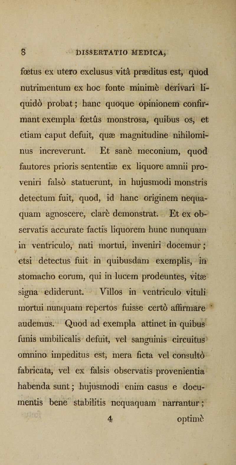foetus ex utero exclusus vit4 prasditus est, quod nutrimentum ex hoc fonte minime derivari li¬ quidi probat; hanc quoque opinionem confir¬ mant exempla foetus monstrosa, quibus os, et etiam caput defuit, quae magnitudine nihilomi¬ nus increverunt. Et san^ meconium, quod fautores prioris sententiae ex liquore amnii pro¬ veniri falso statuerunt, in hujusmodi monstris detectum fuit, quod, id hanc originem nequa¬ quam agnoscere, clare demonstrat. Et ex ob¬ servatis accurate factis liquorem hunc nunquam in ventriculo, nati mortui, inveniri docemur; etsi detectus fuit in quibusdam exemplis, in stomacho eorum, qui in lucem prodeuntes, vite signa ediderunt. Villos in ventriculo vituli mortui nunquam repertos fuisse certo affirmare ' audemus. Quod ad exempla attinet in quibus funis umbilicalis defuit, vel sanguinis circuitus omnino impeditus est, mera ficta vel consultd fabricata, vel ex falsis observatis provenientia habenda sunt; hujusmodi enim casus e docu¬ mentis bene stabilitis nequaquam narrantur; 4 optimi