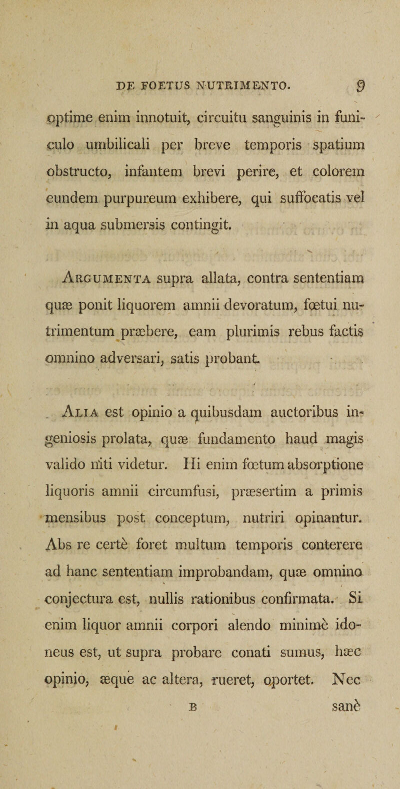 optime enim innotuit, circuitu sanguinis in funi- ^ culo umbilicali per breve temporis spatium obstructo, infantem brevi perire, et colorem eundem purpureum exhibere, qui suffocatis vel in aqua submersis contingit. Argumenta supra allata, contra sententiam qua3 ponit liquorem amnii devoratum, foetui nu¬ trimentum praebere, eam plurimis rebus factis omnino adversari, satis probant . Alia est opinio a (juibusdam auctoribus in¬ geniosis prolata, quae fundamento haud magis valido niti videtur. Hi enim foetum absorptione liquoris amnii circumfusi, praesertim a primis mensibus post conceptum, nutriri opinantur. Abs re certb foret multum temporis conterere ad hanc sententiam improbandam, quae omnino s f conjectura est, nullis rationibus confirmata. Si enim liquor amnii corpori alendo minime ido¬ neus est, ut supra probare conati sumus, haec opinio, aeque ac altera, rueret, o^iortet. Nec B san^