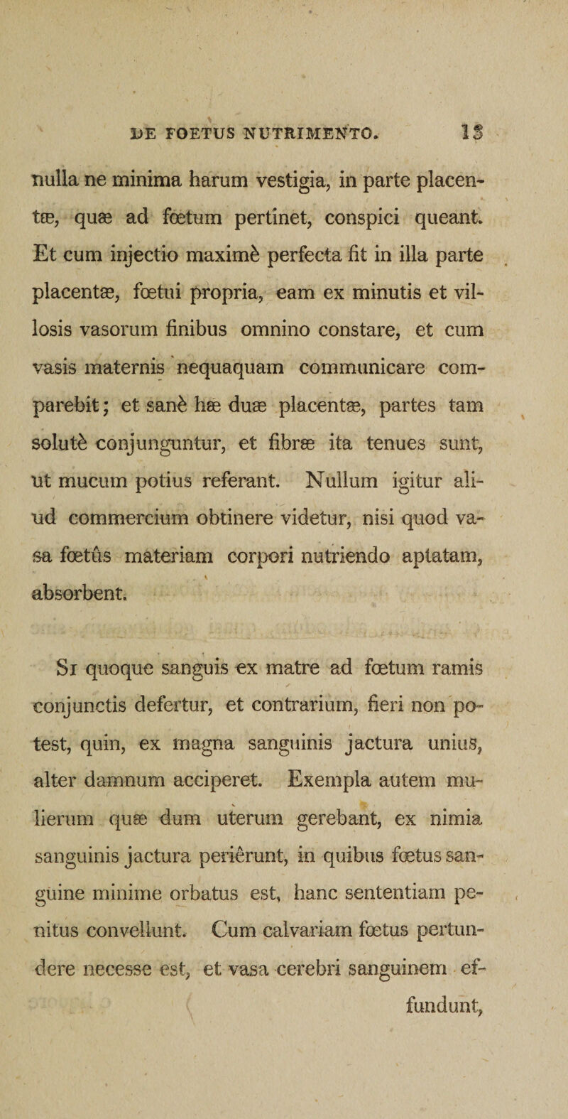 nulla ne minima harum vestigia, in parte placen- tre, quas ad foetum pertinet, conspici queant. Et cum injectio maximi perfecta fit in illa parte placentas, foetui propria, eam ex minutis et vil¬ losis vasorum finibus omnino constare, et cum vasis maternis nequaquam communicare com- parebit; et san^ hse duae placentae, partes tam soluti conjunguntur, et fibrae ita tenues sunt, ut mucum potius referant. Nullum igitur ali¬ ud commercium obtinere videtur, nisi quod va¬ sa foetus materiam corpori nutriendo apiatam, absorbent. Si quoque sanguis ex matre ad foetum ramis conjunctis defertur, et contrarium, fieri non po¬ test, quin, ex magna sanguinis jactura unius, alter damnum acciperet. Exempla autem mu- lierum quae dum uterum gerebant, ex nimia sanguinis jactura perierunt, in quibus foetus san¬ guine minime orbatus est, hanc sententiam pe¬ nitus convellunt. Cum calvariam foetus pertun¬ dere necesse est, et vasa cerebri sanguinem ef- ( fundunt,