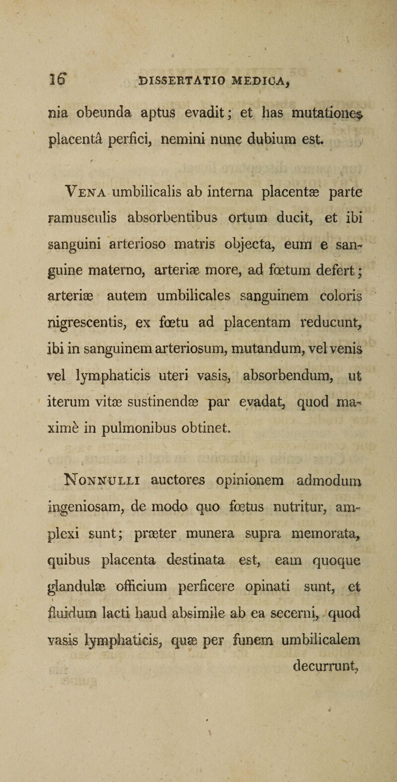 nia obeunda aptus evadit; et has mutationei^ placenta perfici, nemini nunc dubium est f ■ Vena umbilicalis ab interna placentas parte ramusculis absorbentibus ortum ducit, et ibi sanguini arterioso matris objecta, eum e san¬ guine materno, arteriae more, ad foetum defert; arteriae autem umbilicales sanguinem coloris nigrescentis, ex foetu ad placentam reducunt, ibi in sanguinem arteriosum, mutandum, vel venis vel lymphaticis uteri vasis, absorbendum, ut iterum vitas sustinendae par evadat, quod ma¬ ximi in pulmonibus obtinet. Nonnulli auctores opinionem admodum ingeniosam, de modo quo foetus nutritur, am¬ plexi sunt; praeter munera supra memorata, quibus placenta destinata est, eam quoque glandulae officium perficere opinati sunt, et fluidum lacti haud absimile ab ea secerni, quod vasis lymphaticis, quse per funem umbilicalem decurrunt,