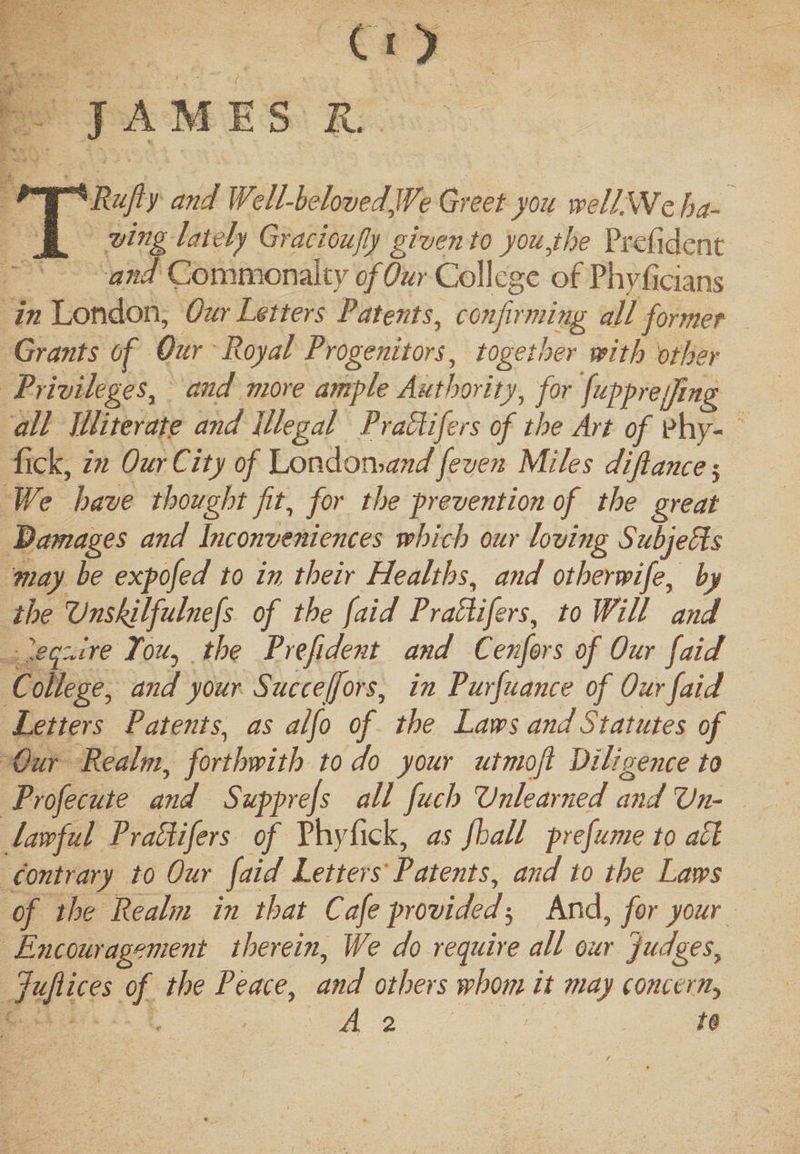 CO JAMES R. TRufiy and Well-belovedJVe Greet you well.We ha¬ ving lately Gracioufly given to you,the President and Commonalty of Our College of Phyficians in London, Our Letters Patents, confirming ail former Grants of Our Royal Progenitors, together with other Privileges, and more ample Authority, for fupprejfing all Illiterate and illegal PraHifers of the Art of phy- fick, in Our City of London&gt;and feven Miles difiance $ Wi? have thought fit, for the prevention of the great damages and Inconveniences which our loving Subjects may be expofed to in their Healths, and otherwife, by the Vnskilfulnefs of the faid PraHifers, to Will and '.squire Ton, the Prefident and Confers of Our faid College, and your Succejfors, in Purfuance of Our faid Letters Patents, as alfo of the Laws and Statutes of Our Realm, forthwith to do your utmofi Diligence to Profecute and Supprefs all fuch Unlearned and Un¬ lawful PraUifers of Phyfick, as fhall prefume to all contrary to Our faid Letters Patents, and to the Laws of the Realm in that Cafe provided5 And, for your Encouragement therein, We do require all our Judges, Jufiices of the Peace, and others whom it may concern., A 2 to