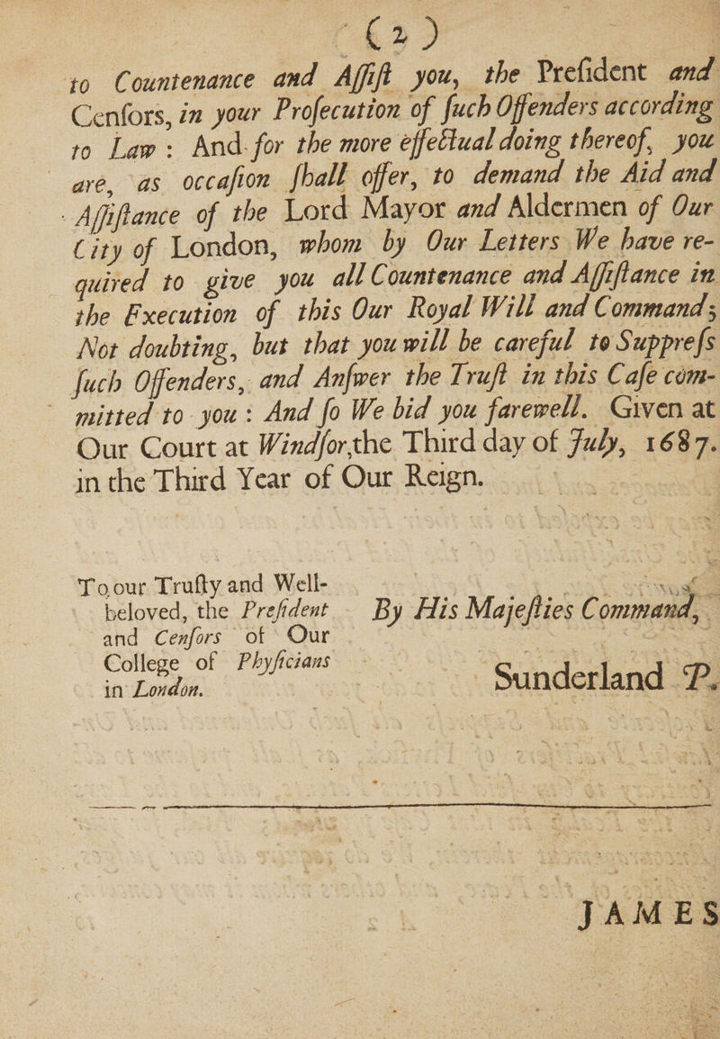To Law: And for the more effetlual doing thereof you are, as occafion fhall offer, to demand the Aid and Afjiftance of the Lord Mayor and Aldermen of Our City of London, whom by Our Letters We have re¬ quired to give you all Countenance and Ajjiftance in the pxecution of this Our Royal Will and Command5 Not doubting, but that you will be careful toSupprefs fuch Offenders, and Anfwer the Trufi in this Cafe com¬ mitted to you : And Jo We bid you farewell. Given at Our Court at Wind for fat Third day of July, 1687. in the Third Year of Our Reign. To,our Trufty and Well- beloved, the Prefident and Cenfors ot Our College of Tbyficians Sunderland T in London. JAMES
