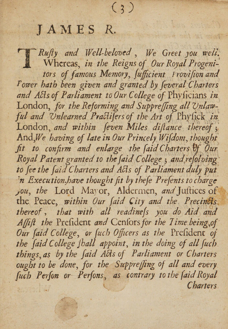 (3) JAMES R. TRufty and Well-beloved, We Greet you well. Whereas, in the Reigns of Our Royal Progeni¬ tors of famous Memory, fufficient Frovifion and rower hath been given and granted by fever al Charters and Ads of Parliament to Our College of Phyficians in London, for the Reforming and Suppreffmg all Vnlaw- ful and Unlearned PraPlifers of the Art of Phyfick in London, and within feven Miles dijiance thereof y And,We. having of late in Our Princely Wifdom, thought Jit to confirm and enlarge the faid Charters vf Our Royal Patent granted to the faid College 5 andjefolving to fee the faid Charters and APIs of Parliament duly put n Executionjoave thought fit by thefe Prefents to charge jou, the Lord Maj or, Aldermen, and]uftices of the Peace, within Our faid City and the PrecinPls . thereof, that with all readinefs you do Aid and Affifi the Prefident and Cenlbrsfor the 7ime beingpf Our faid College, or fuch Officers as the Prefident of the faid College jhall appoint, in the doing of all fuch things, as by the faid Abbs of Parliament or Charters ought to be done, for the Suppreffing of all and every fuch Perfon or Perfons, as contrary to the faid Royal Charters