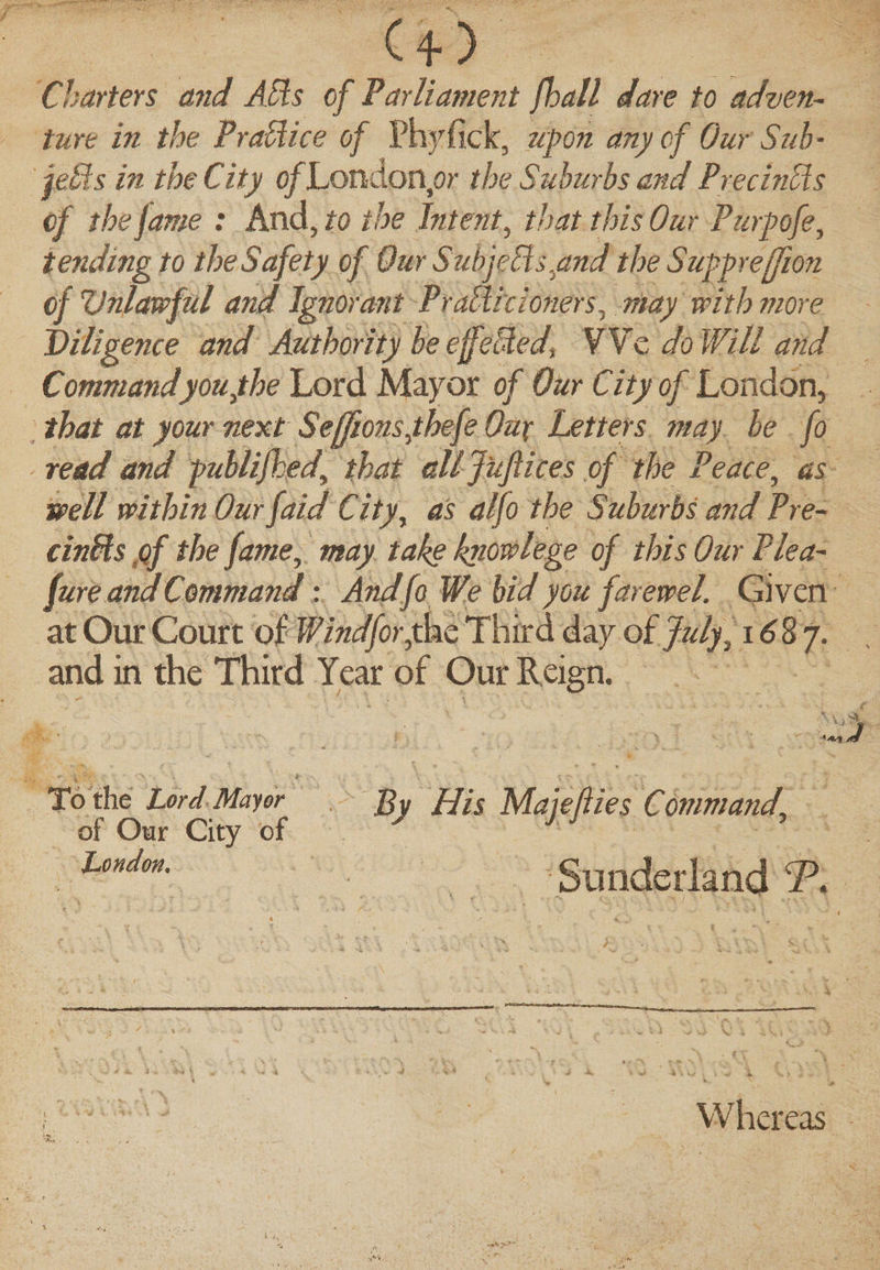 4* Charters and Ads of Parliament fhall dare to adven¬ ture in the Practice of Phyfick, upon any of Our Sub' jells in the City of Londoner the Suburbs and Precincts of the jame : And, to the Intent, that this Our Purpofe, tending to the Safety of Our Subject synd the Suppreffion of Unlawful and Ignorant Prattle toners, may with more Viligence and Authority he effected, VYc do Will and Commandyou fhe Lord Mayor of Our City of London, that at your next Seffionsyhefe Oux Letters may he fo read and publifked, that alljufiices of the Peace, as well within Our faid Cityy as alfo the Suburbs and Pre¬ empts of the fame, may take knowlege of this Our Plea- fur e and Command: AndfoWe bid you farewel. Given at Our Court of Windforykc Third day of July, 1687. and in the Third Year of Our Reign. . -if -&gt; • fi a 3 By His Majefiies Command’ Sunderland P. Whereas To the Lord Mayor of Oar City of London.