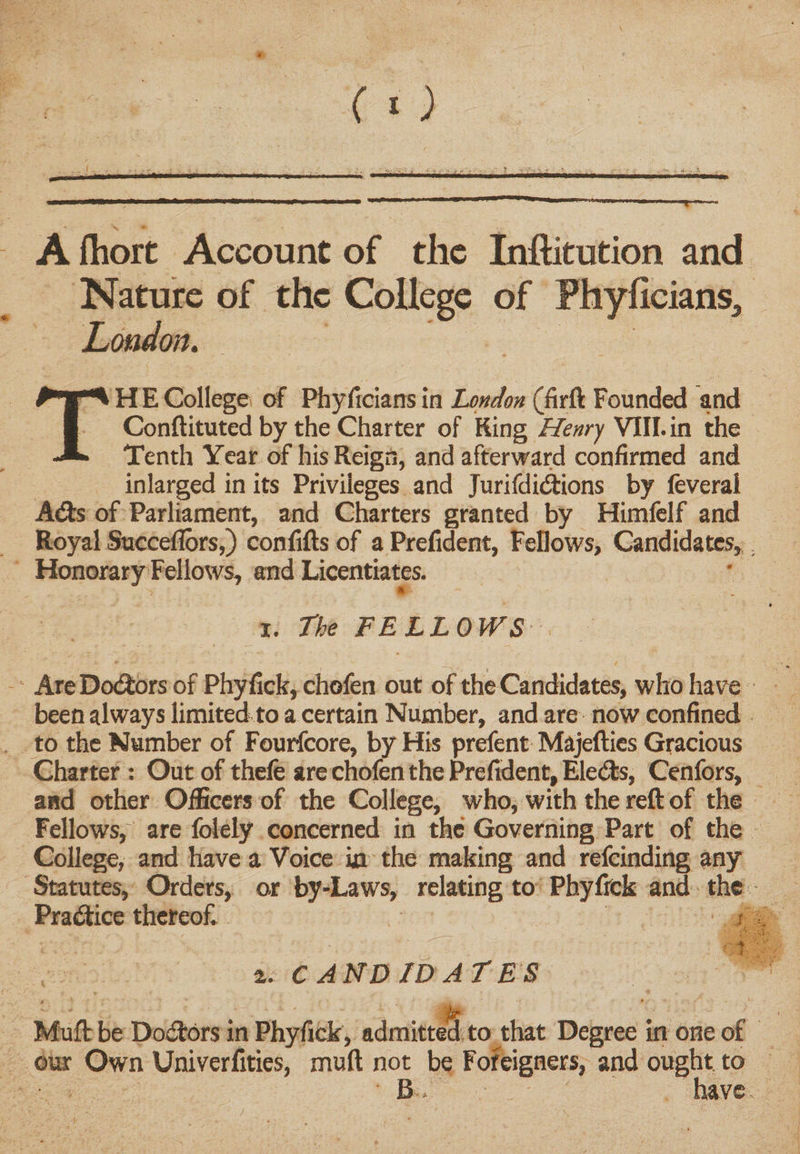 A fhore Account of the Inftitution and Nature of the College of Fhyficians* London. TH E College of Pfayficians in London (firft Founded and Conftituted by the Charter of King Henry VIII. in the Tenth Year of his Reign, and afterward confirmed and inlarged in its Privileges and Jurifdidtions by feverai Atfts of Parliament, and Charters granted by Himfelf and Royal Succeflors,) confifts of a Prefident, Fellows, Candidates, Honorary Fellows, and Licentiates. * i. The FELLOWS AreDotftors of Phyfick, chofen out of the Candidates, who have been always limited to a certain Number, and are now confined to the Number of Fourfcore, by His prefent Majefties Gracious Charter : Out of thele are chofen the Prefident, Elects, Cenfors, and other Officers of the College, who, with the reft of the Fellows,; are folely concerned in the Governing Part of the College, and have a Voice in the making and refeinding any Statutes, Orders, or by-Laws, relating to Phyfick and the Practice thereof. • s . t a. C AND ID AT ES Muft be Doctors in Phyfick, admitted to that Degree in one of our Own Univerfities, muft not be Foreigners, and ought to B. have