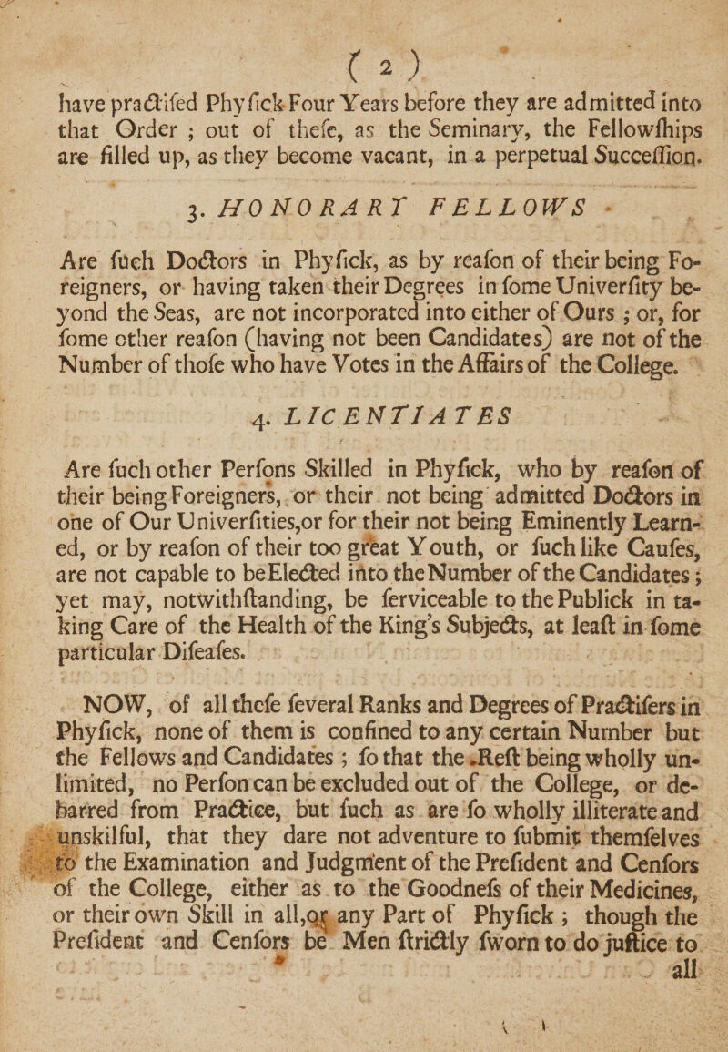 have pradifed Phyfick-Four Years before they are admitted into that Order ; out of thefe, as the Seminary, the Fellowlhips are filled up, as they become vacant, in a perpetual Succeilion. 3.HONORARY FELLOWS Are fueh Dodors in Phyfick, as by reafon of their being Fo¬ reigners, or having taken their Degrees in fomeUniverfity be¬ yond the Seas, are not incorporated into either of Ours ; or, for fome other reafon (having not been Candidates) are not of the Number of thofe who have Votes in the Affairs of the College. 4. LICENTIATES Are fuch other Perfons Skilled in Phyfick, who by reafon of their being Foreigners, or their not being admitted Dodors in one of Our Univerfities,or for their not being Eminently Learn¬ ed, or by reafon of their too great Y outh, or fuch like Caufes, are not capable to beEleded into the Number of the Candidates; yet may, notwithftanding, be ferviceable to the Publick in ta¬ king Care of the Health of the Kings Subjeds, at leaft in fome particular Difeafes. NOW, of all thefe feveral Ranks and Degrees of Pradifers in Phyfick, none of them is confined to any certain Number but the Fellows and Candidates ; fo that the .Reft being wholly un¬ limited, no Perfon can be excluded out of the College, or de¬ barred from Pradiee, but fuch as are fo wholly illiterate and unskilful, that they dare not adventure to fubmit themfelves to the Examination and Judgment of the Prefident and Cenfors of the College, either as to the Goodnefs of their Medicines, or their own Skill in all,or any Part of Phyfick ; though the Prefident and Cenfors be Men ftridly fworn to do juftice to * all