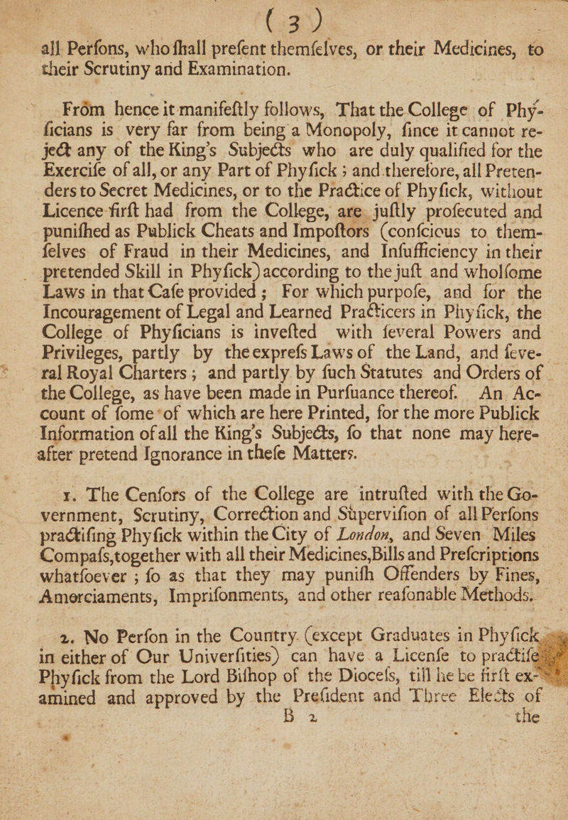 all Perfons, whofhall prefent themfelves, or their Medicines, to their Scrutiny and Examination. From hence it manifeftly follows, That the College of Phy- ficians is very far from being a Monopoly, fmce it cannot re¬ ject any of the King s Subje&amp;s who are duly qualified for the Exercife of all, or any Part of Phyfick ; and therefore, all Preten¬ ders to Secret Medicines, or to the Practice of Phyfick, without Licence firft had from the College, are juftly profecuted and punilhed as Publick Cheats and Impoftors (confcious to them¬ felves of Fraud in their Medicines, and Inefficiency in their pretended Skill in Phyfick) according to the juft and wholfome Laws in that Cafe provided ; For which purpofe, and for the Incouragement of Legal and Learned Prafticers in Phyfick, the College of Phyficians is inverted with feveral Powers and Privileges, partly by the exprefs Laws of the Land, and feve¬ ral Royal Charters ; and partly by fuch Statutes and Orders of the College, as have been made in Purfuance thereof. An Ac¬ count of fome of which are here Printed, for the more Publick Information of all the King’s Subjects, fo that none may here¬ after pretend Ignorance in thefe Matters. 1. The Cenfors of the College are intruded with the Go¬ vernment, Scrutiny, Correction and Supervifion of all Perfons pradtifing Phyfick within the City of London, and Seven Miles Compafs,together with all their Medicines,Bills and Prefcriptions whatsoever ; fo as that they may punilh Offenders by Fines, Amerciaments, Imprifonments, and other reafonable Methods. 2. No Perfon in the Country (except Graduates in Phyfick ^ in either of Our Univerfities) can have a Licenfe to practife Phyfick from the Lord Biftiop of the Diocefs, till he be firft ex?^|| amined and approved by the Prefid.ent and Three £le.5ts of B x the