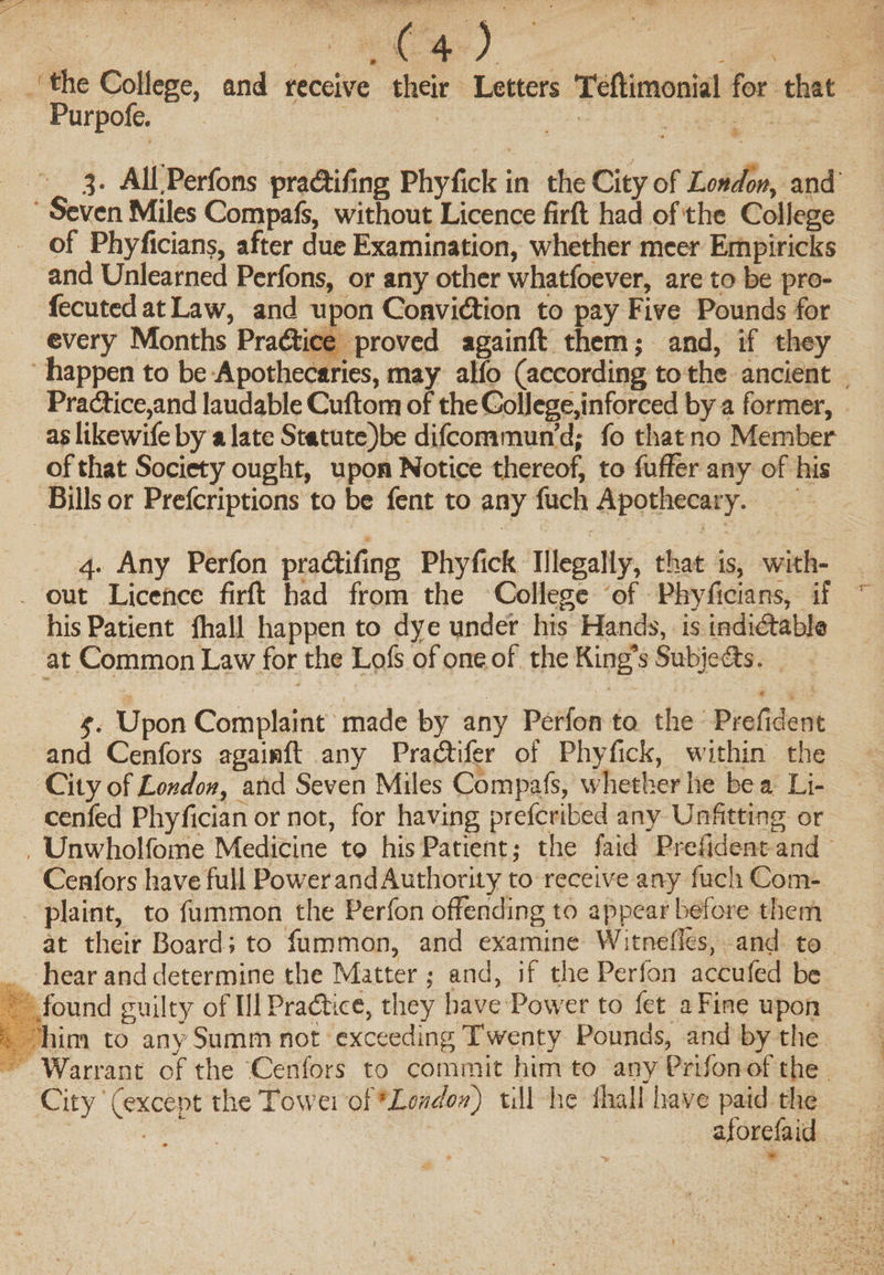 the College, and receive their Letters Teftimonial for that Purpofe. 3. All.Perfons pradlifing Phyfick in the City of London, and Seven Miles Compafs, without Licence firft had of the College of Phyficians, after due Examination, whether mcer Empiricks and Unlearned Perfons, or any other whatfoever, are to be pro- fecuted at Law, and upon Convidtion to pay Five Pounds for every Months Practice proved againft them; and, if they happen to be Apothecaries, may alio (according to the ancient Practice,and laudable Cuftom of theGollege,inforced by a former, as likewife by a late Statute)be difcommun’d; fo that no Member of that Society ought, upon Notice thereof, to fuffer any of his Bills or Prefcriptions to be fent to any fuch Apothecary. 4. Any Perfon pradtifing Phyfick Illegally, that is, with¬ out Licence firft had from the College of Phyficians, if his Patient Ihall happen to dye under his Hands, is indidtable at Common Law for the Lofs of one of the Ring’s Subic efts. f. Upon Complaint made by any Perfon to the Prefident and Cenfors againft any Pradtifer of Phyfick, within the City of London, and Seven Miles Compafs, whether he be a Li- cenfed Phyfician or not, for having prefcribed any Unfitting or Unwholfome Medicine to his Patient; the faid Prefident and Cenfors have full Powerand Authority to receive any fuch Com¬ plaint, to fummon the Perfon offending to appear before them at their Board; to fummon, and examine Witnefles, and to hear and determine the Matter; and, if the Perfon accufed be found guilty of IllPradtice, they have Pow er to fet a Fine upon him to anySummnot exceeding Twenty Pounds, and by the Warrant of the Cenfors to commit him to any Prifonof the . City (except the Towei of ’London) till lie ihall have paid the •  aforefaid