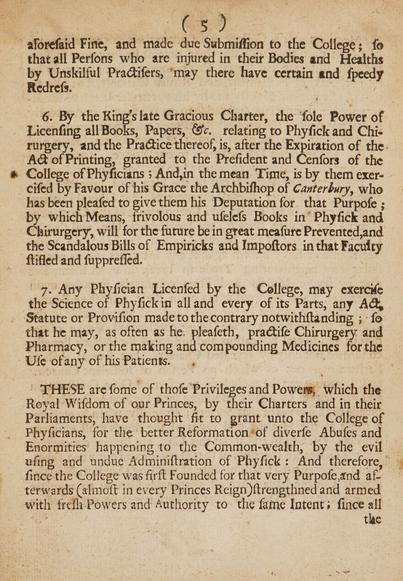 aforefaid Fine, and made due Submiffion to the College; fo that all Perfons who are injured in their Bodies and Healths by Unskilful Pra&amp;ifers, may there have certain and fpeedy Rcdrefs. - 6. By the King’s late Gracious Charter, the foie Power of Licenfing all Books, Papers, &amp;c. relating to Phyfick and Chi- rurgery, and the Pradbice thereof, is, after the Expiration of the Adb of Printing, granted to the Prefident and Cenfors of the College ofPhyficians; And,in the mean Time, is by them exer- cifed by Favour of his Grace the Archbilhop of Canterbury, who has been pleafed to give them his Deputation for that Purpofe ; by which Means, frivolous and ufelcfs Books in Phyfick and Chirurgery, will for the future be in great meafurc Prevented,and the Scandalous Bills of Empiricks and Impoftors in that Faculty ftifled and fupprefled. 7. Any Phyfician Licenfed by the College, may exerckc the Science of Phyfick in all and every of its Parts, any A&lt;% Statute or Provifion made to the contrary notwithftanding ; fo that he may, as often as he pleafeth, pradtife Chirurgery and Pharmacy, or the making and compounding Medicines for the Ufe of any of his Patients. THESE arc fome of thofe Privileges and Powers, which the Royal Wifdom of our Princes, by their Charters and in their Parliaments, have thought fit to grant unto the College of Phyficians, for the better Reformation of diverfe Abufes and Enormities happening to the Common-wealth, by the evil ufing and undue Ad miniftration of Phyfick : And therefore, fince the College was firft Founded for that very Purpofe,and af¬ terwards (alrnoft in every Princes Reign)ftrengthned and armed with frdh Powers and Authority to the fame Intent; fince all the