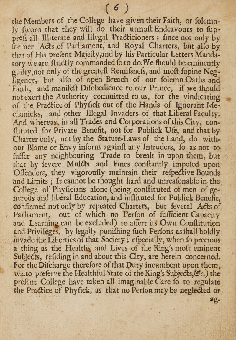 co the Members of the College have given their Faith, or folemn- ly fworn that they will do their utmoft Endeavours to fup- prefs all Illiterate and Illegal Pradticioners ; fince not only by former Adts of Parliament, and Royal Charters, but alfo by that of His prefent Maje(ly,and by his Particular Letters Manda¬ tory we are ftridtly commanded fo to do; We fliould be eminently guilty,not only of the greateft Remifsnefs, and mod fupine Neg¬ ligence, but alfo of open Breach of our folemn Oaths and ' Faith, and manifeft Difobedience to our Prince, if we fhould not exert the Authority committed to us, for the vindicating of the Pradtice of Phyfick out of the Hands of Ignorant Me- chanicks, and other Illegal Invaders of that Liberal Faculty. And whereas, in all Trades and Corporations of this City, con- ftituted for Private Benefit, not for Publick Ufe, and that by Charter only, not by the Statute-Laws of the Land, do with¬ out Blame or Envy inform againft any Intruders, fo as not to fuffer any neighbouring Trade to break in upon them, but that by fevere Muldts and Fines conftantly impofed upon Offenders, they vigoroufly maintain their refpedtive Bounds and Limits; It cannot be thought hard and unreafonable in the College of Phyficians alone (Jbeing. conftituted of men of ge¬ nerous and liberal Education, and inftituted for Publick Benefit, confirmed not only by repeated Charters, but feveral Adtsof Parliament, out of which no Perfon of fufficient Capacity and Learning can be excluded) to aflert its Own Conftitutipn and Privileges, by legally punifhing fuch Perfons asfhall boldly invade the Liberties of that Society; efpecially,.when fo precious a thing as the Healths, and Lives of the King’s moft eminent Subjects, refiding in and about this City, are herein concerned. For theDifcharge therefore of that Duty incumbent upon them, wz.to preferve the Healthful State of the King’s Subjects,fee.) the prefent College have taken all imaginable Care fo to regulate the Pradtice of Phyfick, as that no Perfon may be negledted or ag-