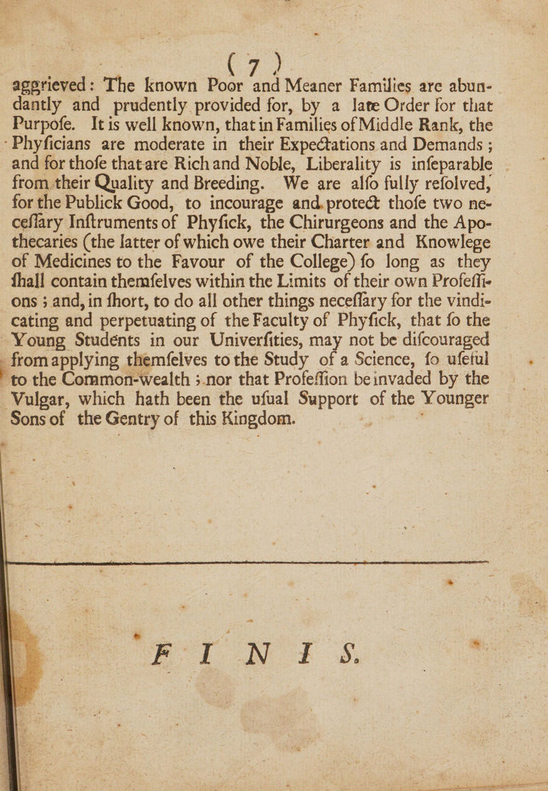 aggrieved: The known Poor and Meaner Families are abun¬ dantly and prudently provided for, by a late Order for that Purpofe. It is well known, that in Families of Middle Rank, the • Phyficians are moderate in their Expectations and Demands; and for thofe that are Rich and Noble, Liberality is infeparable from their Quality and Breeding. We are alfo fully refolved, for the Publick Good, to incourage and protect thofe two ne- ceilary Inftruments of Phyfick, the Chirurgeons and the Apo¬ thecaries (the latter of which owe their Charter and Knowlege of Medicines to the Favour of the College) fo long as they lhall contain themfelves within the Limits of their own Profeffi- ons; and, in fhort, to do all other things neceflary for the vindi¬ cating and perpetuating of the Faculty of Phyfick, that fo the Young Students in our Univerfities, may not be difcouraged from applying themfelves to the Study of a Science, fo ufeiul to the Common-wealth ; nor that Profeffion be invaded by the Vulgar, which hath been the ufual Support of the Younger Sons of the Gentry of this Kingdom. FI N i s.