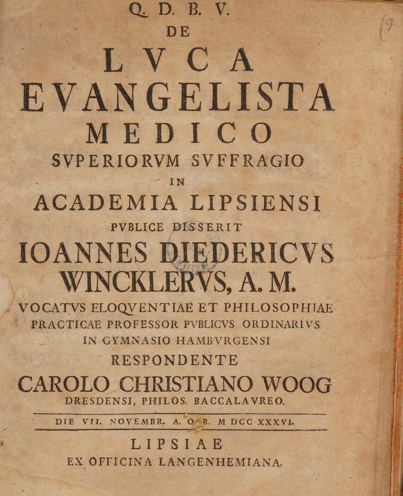 CL D. B. V. DE L V C A EVANGELISTA MEDICO SVPERIORVM SVFFRAGIO ACADEMIA LIPSIENSI PVBLICE DISSERIT IOANNES BIEDERICVS WINCKLERVS, A. M. VOCATVS ELOQVENTIAE ET PHILOSOPHIAE PRACTICAE PROFESSOR PVBLICVS ORDINAIUVS IN GYMNASIO HAMBVRGENSI RESPONDENTE CAROLO CHRISTIANO WOOG DRESDENSI, PHILOS. BACCALAVREO. ._..... DIE VII. NOVEMBR. A. O R. AI DCC XXXVI. L I P S I A E EX OFFICINA LANGENHEMIANA,