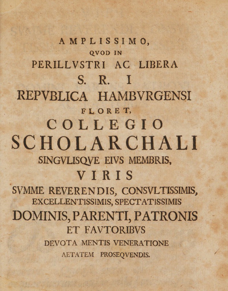 AMPLISSIMO, Q.VOD IN PERILLVSTRI AC LIBERA S. R. I REPVBLICA HAMBVRGENSI FLORET, COLLEGIO SCHOLARCHALI SINGVLISQyE EIVS MEMBRIS, VIRIS SVMME REVERENDIS, CONSVLTISSIMIS, EXCELLENTISSIMIS, SPECTATISSIMIS DOMINIS, PARENTI, PATRONIS ET FAVTORIBVS DEVOTA MENTIS VENERATIONE AETATEM PROSEQVENDIS.
