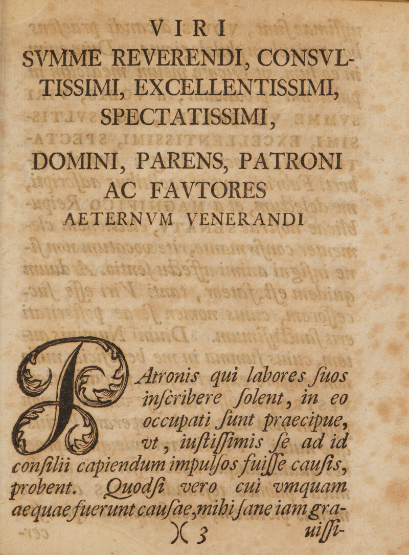 VIRI SVMME REVERENDI, CONSVL- TISSIMI, EXCELLENTISSIMI, SPECTATISSIMI, DOMINI, PARENS, PATRONI AC FAVTORES AETERNVM VENERANDI Atronis qui labores Juos in/cribere folent, in eo occupati funt praecipue, ^ vt, iuftifjimis fe ad id confilii capiendum impuyosfuijje caujis, probent. Quodji vero cui vmquam aequaefyerunt caufaejnihijane iamgra- x ? »#