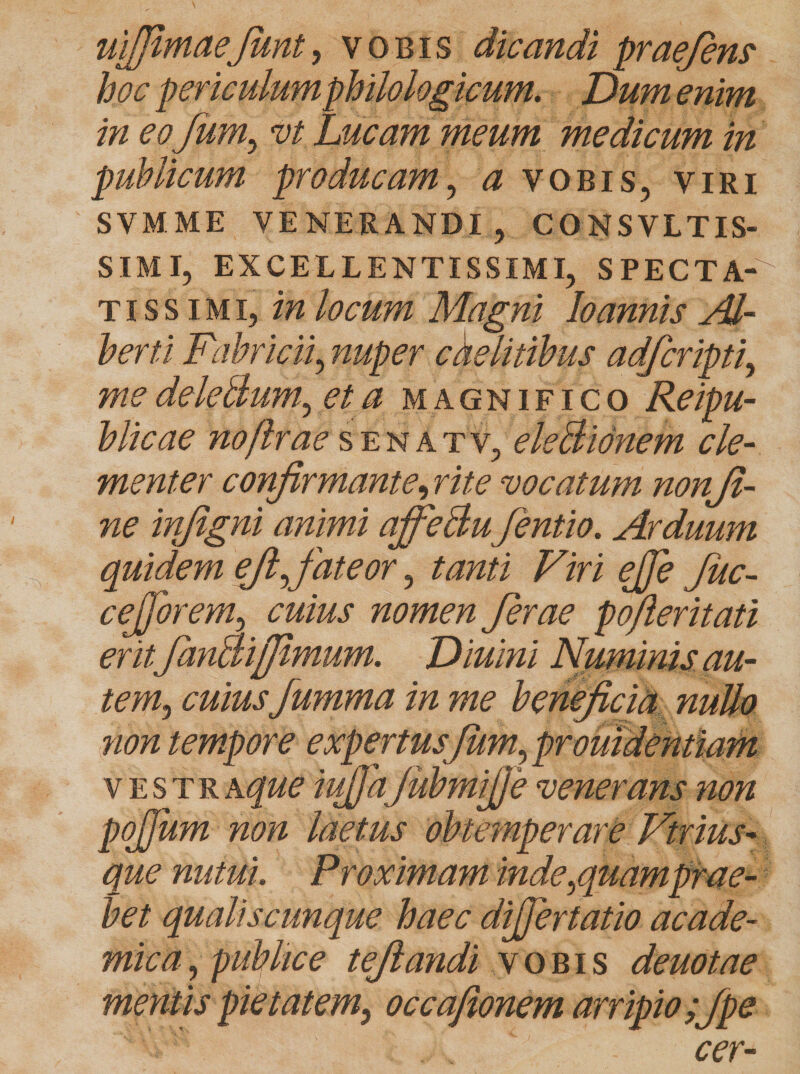 uifiimaeJunt, vobis dicandi praefins hoc periculumphilologicum. Dum enim in eo fum, vt Lucam meum medicum in publicum producam, a vobis, viri SVM.ME VENERANDI, CONSVLTIS- SIMI, EXCELLENTISSIMI, SPECTA¬ TISSIMI, in locum Magni loannis AJ- berti Fabricii, nuper caelitibus adfcripti, me deleBum., et a m agnifico Reipu- blicae no [Irae senatv, eleBidnem cle¬ menter confirmante, rite vocatum nonji- ne infigni animi affeBufentio. Arduum quidem efifiateor, tanti Viri ejje Juc- cejjorem, cuius nomen ferae pofteritati erit fanBijfimum. Diuini Numinis au¬ tem, cuius fumma in me beneficia nullo non tempore expertusfiim,promdentiam vestr a que iujfiaJubmijJe venerans non pojjum non laetus obtemperare Virilis- que nutui. Proximam inde /quamprae- bet qualiscunque haec dijjertatio acade- mica, publice tefiandi vobis deuotae mentis pietatem, occajionem arripio ;Jpe cer-