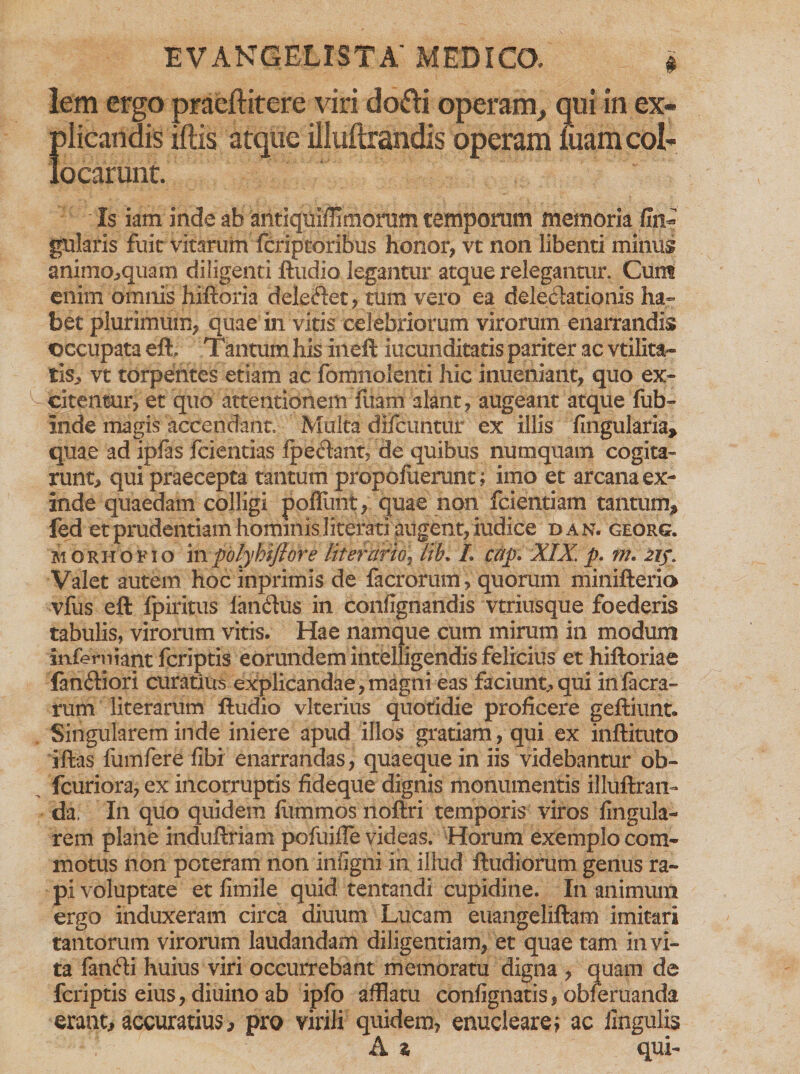 lem ergo praeftitere viri dofli operam, qui in ex¬ plicandis illis atque illuftrandis operam luam col¬ locarunt. Is iam inde ab antlqui/Ti morum temporum memoria fin» gularis fuit vitarum fcriptoribus honor, vt non libenti minus animaequam diligenti ftudio legantur atque relegantur. Cum enim amms hiftoria deleftet, tum vero ea deledationis ha¬ bet plurimum, quae in vitis celebriorum virorum enarrandis occupata eft, Tantum his ineft iucunditatis pariter ac vtilita- tis, vt torpentes etiam ac fomnolenti hic inueniant, quo ex¬ citentur, et quo attentionem fuam alant, augeant atque fub- inde magis accendant. Multa difcuntur ex illis lingularia, quae ad iplas fcientias Ipe&amp;ant, de quibus numquam cogita¬ runt, qui praecepta tantum propofuerunt; imo et arcana ex¬ inde quaedam colligi ppflunt, quae non fcientiam tantum, fed et prudentiam hominis literati augent, iudice da n. georg. morhofio in polyhiftore lit er Urio, lib* I cap» XIX. p. m. zi$» Valet autem hoc inprimis de facrorum, quorum minifterio vfus eft fpiritus lahdus in confignandis vtriusque foederis tabulis, virorum vitis. Hae namque cum mirum in modum infemiant fcriptis eorundem intelligendis felicius et hiftoriae lan£Hori curatius explicandae,magni eas faciunt,qui infacra- rum literarum ftudio vlterius quotidie proficere geftiunt. Singularem inde iniere apud illos gratiam, qui ex inftituto ifias fumfere libi enarrandas , quaeque in iis videbantur ob- fcuriora, ex incorruptis fideque dignis monumentis illuftran- da. In quo quidem fiimmos noftri temporis viros lingula¬ rem plane induftriam pofuifie videas. Horum exemplo com¬ motus non poteram non infigili in illud ftudiorum genus ra¬ pi voluptate et fimile quid tentandi cupidine. In animum ergo induxeram circa diuum Lucam euangeliftam imitari tantorum virorum laudandam diligentiam, et quae tam invi¬ ta fanfti huius viri occurrebant memoratu digna , quam de fcriptis eius, diuino ab ipfo afflatu confignatis, obferuanda erant, accuratius, pro virili quidem, enucleare i ac lingulis