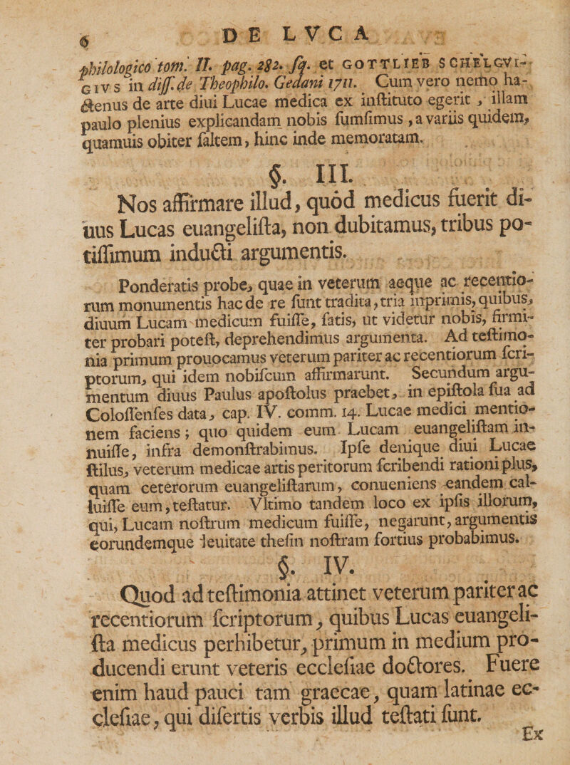 DEL VC A fhilologico 'tom'. //• pag. 2gz.fq. ex. gotTlieb S c h e l gV i- GI v s in ditf.de Theopbilo. Gedani i?u. Cum vero nemo ha¬ ctenus de arte diui Lucae medica ex inftituto egerit, illam paulo plenius explicandam nobis fumfimus, a variis quidem, quamuis obiter faltem, hinc inde memoratam. §. III. Nos affirmare illud, quod medicus fuerit di¬ tius Lucas euangelifta, non dubitamus, tribus po- tiffimum indu£fi argumentis. Ponderatis probe, quae in veterum aeque ac recentio- rum monumentis haede re furit tradita,tria lnpriinis, quibus, diuum Lucam medicum fuifTe, fatis, ut videtur nobis, firmi¬ ter probari poteft, deprehendimus argumenta. Ad teftimo- nia primum prouocamus veterum pariter ac recentiorum fen- ptorum, qui idem nobifeum affirmarunt. Secundum argu¬ mentum diuus Paulus apoftolus praebet, in epiftola fua ad Coloffenfes data, cap. IV. comm. 14. Lucae medici mentio¬ nem faciens; quo quidem eum Lucam euangeliftam in- nuiffe, infra demonftrabimus. Ipfe denique diui Lucae ftilus, veterum medicae artis peritorum feribendi rationi plus, quam ceterorum euangeliftarum, conueniens eandem cal- luifTe eum, reflatur. Vltimo tandem loco ex ipfis illorum, qui, Lucam noftrum medicum fuiffe, negarunt, argumentis eorundemque ieuitate thefin noftram fortius probabimus. §. IV. Quod ad teftimonia attinet veterum pariter ac recentiorum feriptorum, quibus Lucas euangeli¬ fta medicus perhibetur, primum in medium pro¬ ducendi erunt veteris ecclefiae dottores. Fuere enim haud pauci tam graecae, quam latinae ec¬ clefiae , qui difertis verbis illud teftati funt.