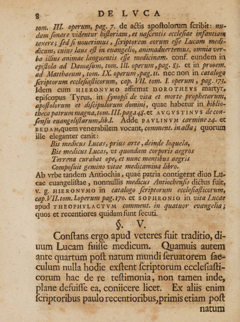 mn. III operum, pag: 7. de adis apoftolorum fcribit: nu¬ dam fonare videntur hiftoriam, et nafcentis ecclefiae infantiam texere; fedfi nouerimus, fcriptorem eorum ejje Lucam medi- dicum, cuius laus efl in euangelio, animaduertemus, omnia ver¬ ba illius animae languentis ejfe medicinam. conf. eundem in epijlola ad Damafum, fww. UL operum,pag. 83• et in prooem. ad Matthaeum, tom. IX, operum,pag. u. nec non in catalogo fcriptorum ecclefiafiicorumy cap. VII, tonu L operum , pag. 173* Idem cum hieronymo affirmat dorotheys martyr, epifcopus Tyrus, in fynopfi de vita et morte prophetarum, apofiolorum et difcipulorum domini, quae habetur in biblio¬ theca patrum magna,/w//.III.pag.148.et avgvstinvs dV fenfu euangelifiarum,lib.I. Adde pavlinvm carmine24. et b e d a M,quem venerabilem vocant, comment. in acia; quorum ille eleganter canit: Bis medicus Lucas, prius arte, deinde loquela, Bis medicus Lucasy vt quondam Corporis aegros Terrena curabat ope7 et nunc mentibus aegris Compofuit gemino vitae medicamina libro, Ab vrbe tandem Antiochia, quae patria contigerat diuo Lu¬ cae euangeliftae , nonnullis medicus Antiochenfis dictus fuit, v. g. hieronymo in catalogo fcriptorum ecclefiaflicorumy cap. VII.tom.l.operumpag. 170. et sopiironio in vita Lucae apud theophylactvm comment. in quatuor evangelia, quos et recentiores quidam funt fecuti. §. v. Conflans ergo apud veteres fuit traditio, di- uum Lucam fume medicum. Quamuis autem ante quartum poft natum mundi feruatorem fae- culum nulla hodie exftent fcriptorum ecclefiafti- corum hac de re teftimonia, non tamen inde, plane defuifle ea, coniicere licet. Ex aliis enim fcrtptoribus paulo recentioribus,primis etiam poft natum