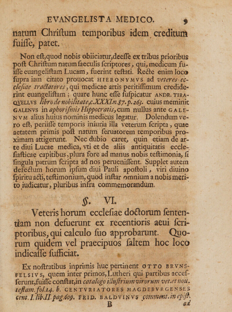 natum Chriftum temporibus idem creditum fuiffe, patet. N011 eft,quod nobis ebiiciatur,deefTe ex tribus prioribus poft Chriftum natum faeculis fcriptores^ qui, medicum fu- ifte euangeliftam Lucam > fuerint teftati. Re<fte enim loco fupraiam citato prouocat hieronymvs ad veteres ec- clejiae traffator es, qui medicae artis peritiflimum credide¬ rint euangeliftam ; quare hunc efle lufpicatur andr. tira- qvellvs libro de nobilitat e}c.XXXlnt87. p. 263* cuius meminit galenvs ii\aphorifmisHippocratis>c\xm nullus ante g ale- nvm alius huius nominis medicus legatur. Dolendum ve¬ ro eft, periifle temporis iniuria illa veterum fcripta , quae aetatem primis poft natum feruatorem temporibus pro¬ ximam attigerunt. Nec dubio caret, quin etiam de ar¬ te diui Lucae medica, vti et de aliis antiquitatis eccle- fiafticae capitibus,plura fore ad manus nobis teftimonia, fi lingula patrum fcripta ad nos perueniflent. Supplet autem defedum horum ipfum diui Pauli apoftoli ^ viri diuino fpiritu a6li, teftimonium, quod inftar omnium a nobis mari¬ to iudicatur, pluribus infra commemorandum» §• vi. Veteris horum ecclefiae doUorum fenten- tiam non defuerunt ex recentioris aeui feri- ptoribus, qui calculo fuo approbarunt. Quo¬ rum quidem vel praecipuos faltem hoc loco indicaffe fufficiat. Ex noftratibus inprimis huc pertinent otto bsvns- F e l s i v s, quem inter primos, Lutheri qui partibus accef- ferunt,fuiffe conflat,in catalogo iUuftrimn virorum vet.etnou. teftam.fol.14. b. CENTVRIATORES MAGDEBV R GENSES cent. 1.lib.Ilftag.iog. frid. baldyunvs commmt.ineftijk B ad