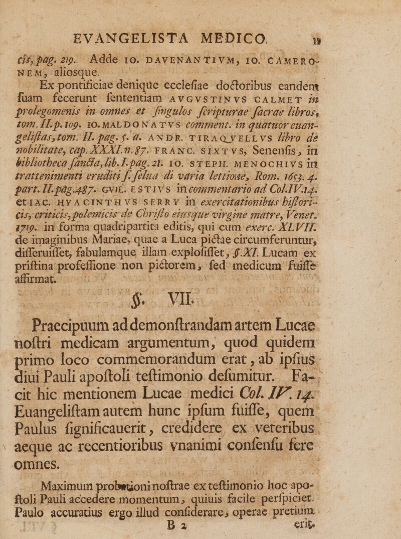 ds,pag. 2ip. Adde io. davenantivm? io. camero- NEM, aliosque. Ex pontificiae denique ecclefiae dofloribus eandent fuam fecerunt fententiam avgvstinvs calmet in prolegomenis in omnes et fingulos fcripturae facrae librosf tom. II. p. iop. io. mal d o n a t v s comment. in quatuor euan- geliflas, tom. II. pag. j. a. a n d r. tira qj? ellvs libro de nobilitate , cap. XXXI. n. g7. franc. s i x t v s, Senenfis ^ in bibliotheca fan&amp;a, //A /. pag. j/. io. steph. m e n o c h i v s in trattenimenti eruditi f.felua di varia lettime, Rom. 1653.4« part. Il.pag.4g7. gvil. £ s t 1 v s in commentario ad Col.IV.14. et 1 a c. hyacinthvs s e r r v in exercitationibus hiJIorV cis, criticis, polemicis de Chrijlo eius que virgine matre, Venet» iyip. in forma quadripartita editis, qui cum exerc. XLVIL de imaginibus Mariae> quae a Luca pi<5iae circumferuntur, difleruiflet, fabulamque illam explofiflet, $XI. Lucam ex priftina profeffione non piatorem j fed medicum fuifle affirmat. §. VII. Praecipuum ad demonftrandam artem Lucae noftri medicam argumentum, quod quidem primo loco commemorandum erat, ab ipfius diui Pauli apoftoli teftimonio defumitur. Fa¬ cit hic mentionem Lucae medici Coi. IV. 14. Euangeliftam autem hunc ipfum fuifle, quem Paulus flgnificauerit, credidere ex veteribus aeque ac recentioribus vnanimi confenfu fere omnes. Maximum probationi noftrae ex teftimonio hoc apo¬ ftoli Pauli accedere momentum, quiuis facile perfpiciet, Paulo accuratius ergo illud confiderare, operae pretium B 2 erit.
