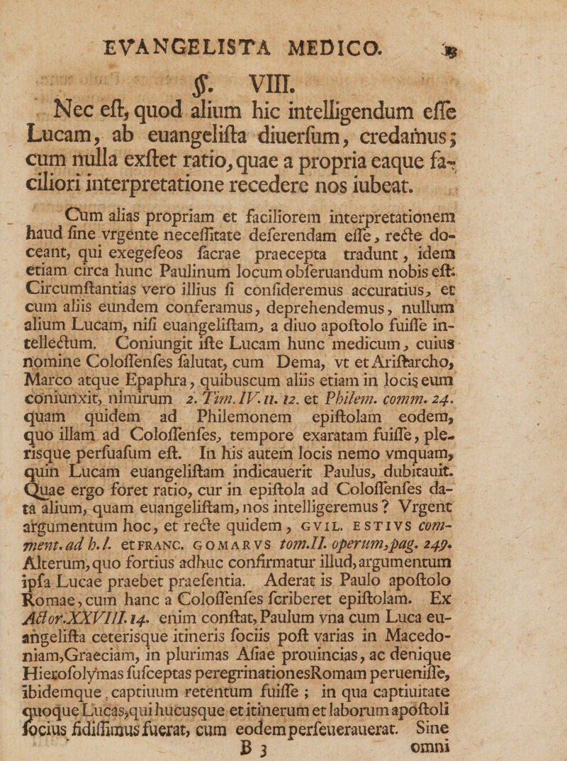 §. VIII. Nec eft, quod alium hic intelligendum efle Lucam, ab euangelifta diuerfum, credamus; cum nulla exftet ratio, quae a propria eaque far ciliori interpretatione recedere nos iubeat. Cum alias propriam et faciliorem interpretationem haud fine vrgente neceflitate deferendam efle, re<fte do¬ ceant, qui exegefeos Iaerae praecepta tradunt, idem etiam circa hunc Paulinum locum obferuandum nobis eft; Circumflandas vero illius fi confideremus accuratius, et cum aliis eundem conferamus, deprehendemus, nullum alium Lucam, nili euangeliftam, a diuo apoftolo fuifle in~ telleflum. Coniungit ifte Lucam hunc medicum, cuius nomine Coloflenfes falutat, cum Dema, vt etx\riftarcho, Marco atque Epaphra, quibuscum aliis etiam in locis eum coniunxit, nimirum 2. Tim.lV.iu 12. et Philem. comm* 24, quam quidem ad Philemonem epiftolam eodem, quo illam ad Coloflenfes, tempore exaratam fuifle, ple- risque perfuafum eft. In his autem locis nemo vmquam* quin Lucam euangeliftam indicauerit Paulus, dubitauit. Quae ergo foret ratio, cur in epiftola ad Coloflenfes da¬ ta alium, quam euangeliftam, nos inteiligeremus ? Vrgent argumentum hoc, et recfte quidem, gvil. estivs cont¬ inent, ad h.l. etfranc. gomarvs tomJL operunhpag. 249» Alterum, quo fortius adhuc confirmatur illud, argumentum ipfa Lucae praebet praefentia. Aderat is Paulo apoftolo Romae,cum hanc a Coloflenfes feriberet epiftolam. Ex ABor.XXVIJL 14. enim conflat, Paulum vna cum Luca eu- angelifta ceterisque itineris fociis poft varias in Macedo¬ niam,Graeciam, in plurimas Aliae prouincias, ac denique Hierofolymas fufeeptas peregrinationesRomam peruenifle, lbidemque 5captiuum retentum fuifle ; in qua captiuitate quoque Lucas,qiii hucusque et itinerum et laborum apoftoli focius fidiflimus fuerat, cum eodem perfeuerauerat. Sine
