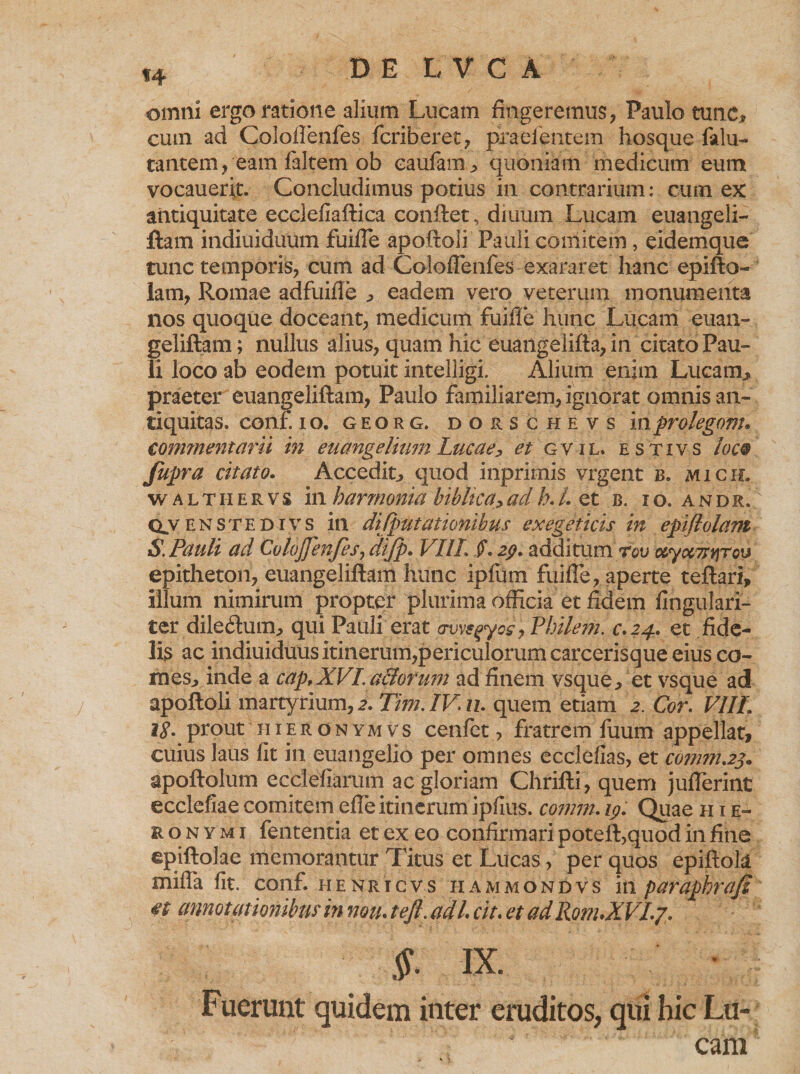 DE LVCA omni ergo ratione alium Lucam fingeremus, Paulo tunc* cum ad Coloftenfes fcriberec, praebentem hosque falu- tantem, eam faltem ob caufam * quoniam medicum eum vocauerit. Concludimus potius in contrarium: cum ex antiquitate ecclefiaftica confiet, diuum Lucam euangeli- fiam indiuiduum fuifie apofioii Pauli comitem, eidemque tunc temporis, cum ad Coloftenfes exararet hanc epifto- lam, Romae adfuifie * eadem vero veterum monumenta nos quoque doceant, medicum fuifie hunc Lucam euan- geliftam; nullus alius, quam hic euangelifta, in citato Pau¬ li loco ab eodem potuit intelligi. Alium enim Lucam* praeter euangeliftam, Paulo familiarem, ignorat omnis an¬ tiquitas. conf io. georg, dorschevs i nprolegonu commentarii in euangelium Lucae,* et g vi l. estivs loc§ fupra citato. Accedit* quod inprimis vrgent b. micpl w a ltii er vs in harmonia hiblica,,ad k L et b. io. andr. Cty enstedivs in difputationibus exegeticis in epiflolam S. Pauli ad Coloffenfes, difp. VIIL Jf. 29. additum rov oeyomwrQy epitheton, euangeliftam hunc ipfum fuifie, aperte teftari, illum nimirum propter plurima officia et fidem fingulari- ter dile<ftum* qui Pauli erat awsqyos, Fhilem. c.24. et fide¬ lis ac indiuiduus itinerum,periculorum carcerisque eius co¬ mes* inde a cdp,XVI. affofum ad finem vsque* et vsque ad apofioii martyrium, 2. Tim. IV n. quem etiam 2. Cor. VIIL 18- prout hieronymvs cenfet, fratrem fuum appellat, cuius laus fit in euangelio per omnes ecclefias, et comm.23. apoftolum ecclefiarum ac gloriam Chrifti , quem jufterint ecclefiae comitem efie itinerum ipfius. comm. 19. Quae h i e- e o n y m i fententia et ex eo confirmari poteft,quod in fine epiftolae memorantur Titus et Lucas, per quos epiftok mifla fit. conf. henricvs hammondvs in paraphrafi €$ annotationibus in noiu tejl. ad/. cit. et ad RonuXVLj* Fuerunt quidem inter eruditos, qui hic Lu¬ cam
