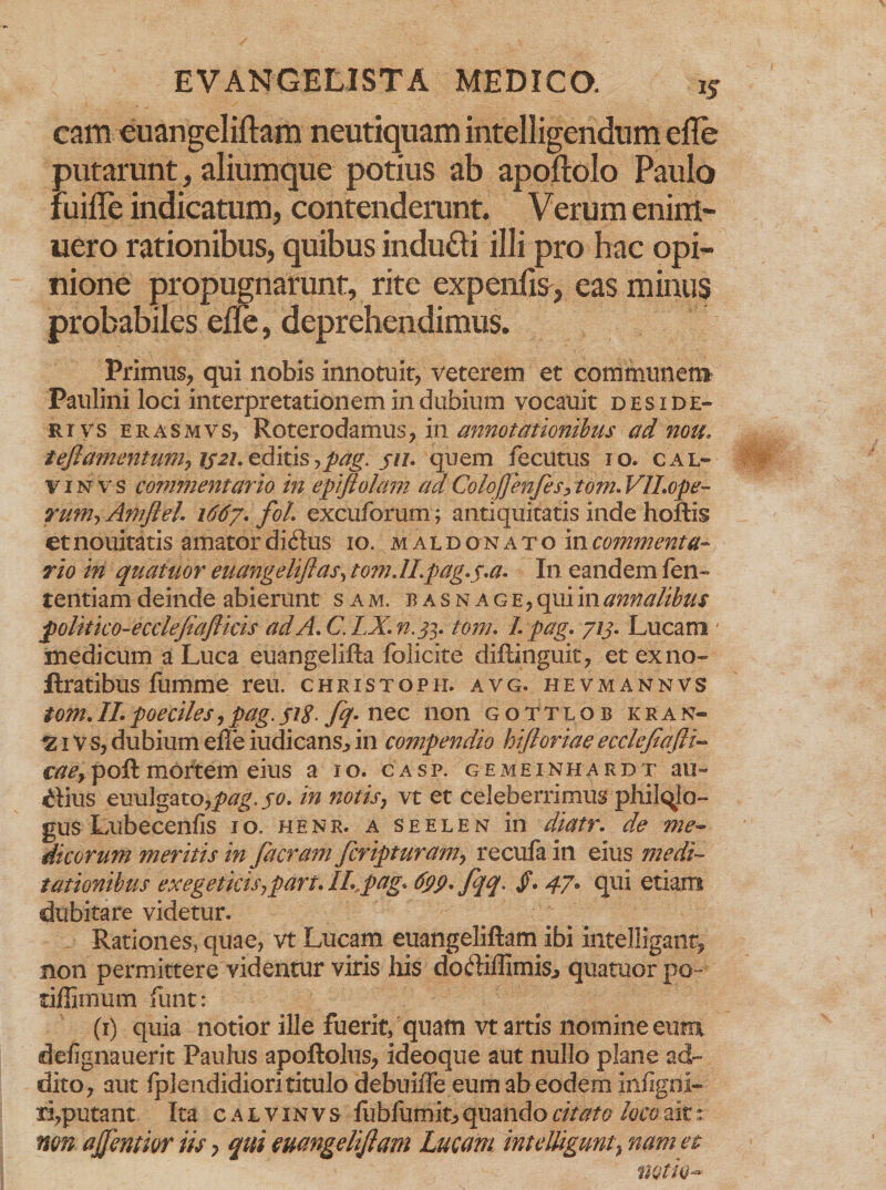 cam euangeliftam neutiquam intelligendum efle putarunt, aliumque potius ab apoftoio Paulo fuille indicatum, contenderunt. Verum emin¬ uero rationibus, quibus indufti illi pro hac opi¬ nione propugnarunt, rite expenfis, eas minus probabiles efle, deprehendimus. Primus, qui nobis innotuit, veterem et communem Paulini loci interpretationem in dubium vocauit deside-» rivs erasmvs, Roterodamus, in annotationibus ad nou. ieftamentum? is21. editis>pag. ju. quem fecutus 10. cal¬ vi n v s commentario in epiftolam ad Colojfenfes, tom. VlLope- rum> Amflel. 1667. fol. excuforum ; antiquitatis inde hoftis et nouitatis amator didus 10. m a l d o n a t o in commenta¬ rio in quatitor euangelifias, to?nJLpag.j.a. In eandem fen- tentiam deinde abierunt sam. basnage, qui in annalibus politico-ecclefiafticis adA.C.LX.n.fi, tom. I pag. 713. Lucani' medicum a Luca euangelifta folicite diftingu.it, et exno» ftratibus fumme reu. christoph. avg. hevmannvs tom.II.poeciles,pag. jig. fq. nec non gottlob kran- 2 i V s, dubium elTe iudicans* in compendio hijloriae ecclejiafti- caey poft mortem eius a 10. casp. gemeinhardt au- dius euulgato,/?^. 70. in notis, vt et celeberrimus philqlo- gus Lubecenfis 10. henr. a seelen in diatr. de me¬ dicorum meritis in Jacrarh fcripturam? recufa in eius medi¬ tationibus exegetktSjpart. II.,pag, 6pp.Jqq> /. 47* qui etiam dubitare videtur. Rationes, quae, vt Lucam euangeliftam ibi intelligant, non permittere videntur viris his dodiffimis^ quatuor po- dffimum funt : (1) quia notior ille fuerit, quam vt artis nomine eum defignauerit Paulus apoftolus, ideoque aut nullo plane ad¬ dito, aut fplendidiorititulo debuiffe eum ab eodem infigrii- ri,putant Ita calvinvs fublumit, quando citato loco ait s non ajfentior iis > qui euangeliftam Lucam inteUiguntt nam et