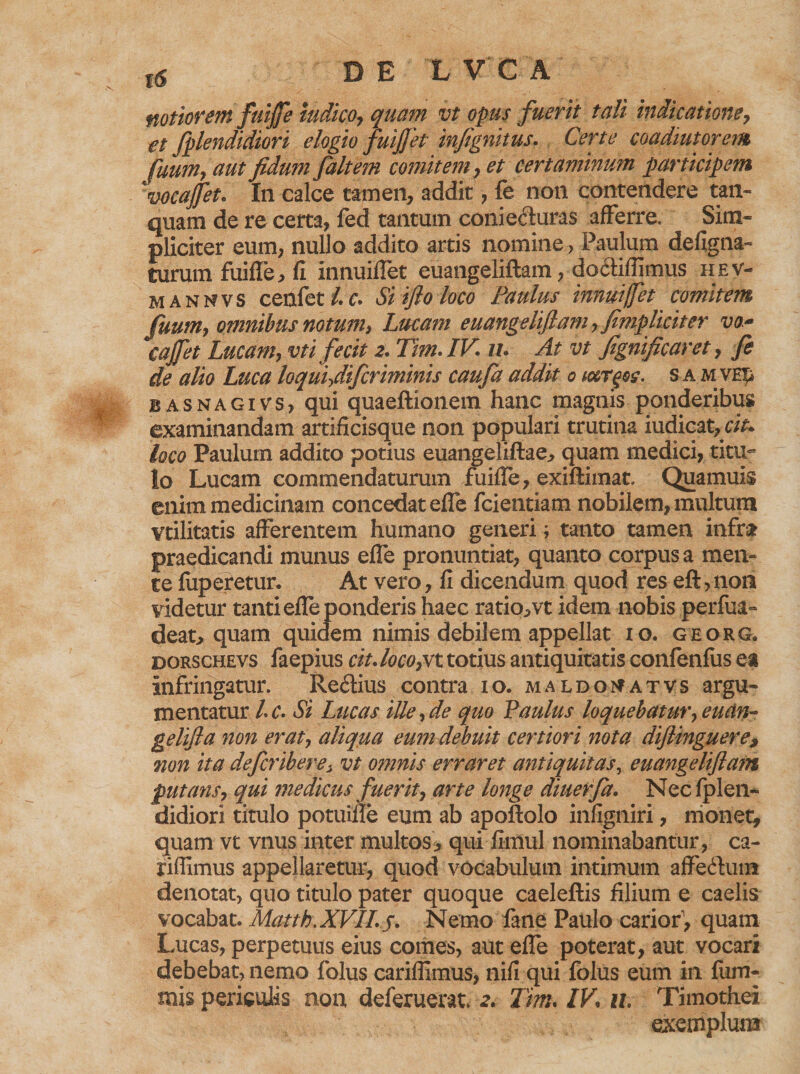 notiorem fuiffe nidico, quam vt opus fuerit tali indicatione7 gt fplendidiori elogio fuiJJet infignitus. Certe coadiutorem fuum, aut fidum faltem comitem, et certaminum participem vocaffet. In calce tamen, addit, fe non contendere tan- quam de re certa, fed tantum conie&amp;uras afferre. Sim¬ pliciter eum, nullo addito artis nomine > Paulum defigna- turum fuiffe, fi innuiffet euangeliftam, dodfifiimus hev- mannvs cenfet /.c* Siifioloco Paulus innuiffet comitem fuum, omnibus notum, Lucam euangeliftam, fimpliciter va~ cajfet Lucam, vt i fecit 2. Tim. IV. iu At vt fignificaret, fe de alio Luca loqui,difcriminis caufa addit 0 i&amp;rgec. s a mve£ basnagivs, qui quaeftionem hanc magnis ponderibus examinandam artificisque non populari trutina iudicat,cit. loco Paulum addito potius euangeliftae, quam medici, titu¬ lo Lucam commendaturum fuiffe, exiftimat. Quamuis enim medicinam concedat effe fcientiam nobilem, multum vtilitatis afferentem humano generi; tanto tamen infra? praedicandi munus effe pronuntiat, quanto corpus a men¬ te fuperetur. At vero, fi dicendum quod res eft,non videtur tanti effe ponderis haec ratio,vt idem nobis perfua- deat, quam quidem nimis debilem appellat 10. georg, dorschevs faepius cit. loco,vt totius antiquitatis confenfus ea infringatur. Re£fius contra 10. maldomatvs argu¬ mentatur l.c. Si Lucas ille, de quo Paulus loquebatur, euan- gelifta non erat, aliqua eum debuit certiori nota dijlinguere? non ita defcriberei vt omnis erraret antiquitas, euangeliftam putans, qui medicus fuerit, arte longe diuerfa. Nec fplen¬ didiori titulo potuifie eum ab apoftolo infigniri, monet, quam vt vnus inter multos, qui fimul nominabantur, ca- riffimus appellaretur, quod vocabulum intimum affe&amp;ura denotat, quo titulo pater quoque caeleftis filium e caelis vocabat. Matth.XVII.s. Nemo fane Paulo carior1, quam Lucas, perpetuus eius comes, aut effe poterat, aut vocari debebat, nemo folus cariflimus, nifi qui folus eum in fum- mis periculis non deferuerat. 2. Tim. IV%. u. Timothei exemplum