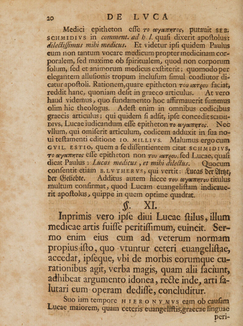 £0 Medici epitheton efle ro ocyxTtnrc^ putauit seb. schmidivs in comment. ad h. /.quafi dixerit apoftolus : dileBiJJimus mihi medicus. Et videtur ipfi quidem Paulus eum non tantum vocare medicum propter medicinam cor¬ poralem, fed maxime ob Ipiritualem, quod non corporum folum, fed et animorum medicus exftitetit; quomodo per elegantem allufionis tropum inclufum fimul coadiutor di¬ catur apoftoli. Rationem,quare epitheton rcvtxr^cv faciat, reddit hanc^ quoniam defit in graeco articulus. At vero haud videmus, quo fundamento hoc affirmauerit fummus olim hic theologus. Adeft enim in omnibus codicibus graecis articulus; qui quidem fi adfit, ipfe concedit schmi¬ divs, Lucae iudicandum elTe epitheton ro uyomqrcs. Nec vllum, qui omiferit articulum, codicem adduxit in fua no¬ ni teilamenti editione i o. m i l l i v s. Malumus ergo cum g v i L. e s t i o, quem a fe dilTentientem citat schmidivs, t o aya7tv\ros e Ile epitheton non rov tctrqcu, fed Lucae, quafi dicat Paulus : Lucas medicus , et mihi dile&amp;us. Quocum confentit etiam b. l v t h e r v s , qui vertit: ,£uca$ bet ©cltebte. Additus autem hicce rov uyov7ti\rov titulus multum confirmat, quod Lucam euangeliftam indicaue- rit apoftolus, quippe in quem optime quadrat. §- XI. Inprimis vero ipfe diui Lucae ftilus, illum medicae artis fuifle peritiflimum, euincit. Ser¬ mo enim eius cum ad veterum normam propius ifto, quo vtuntur ceteri euangeliftae, accedat, ipfeque, vbi de morbis eorumque cu¬ rationibus agit, verba magis, quam alii faciunt, adhibeat argumento idonea, refle inde, arti fa- lutari eum operam dedifle, concluditur. Suo iam tempore h iero n y mvs eam ob caulam Lucae maiorem, quam ceteris euangeliftis,graecae linguae , peri-