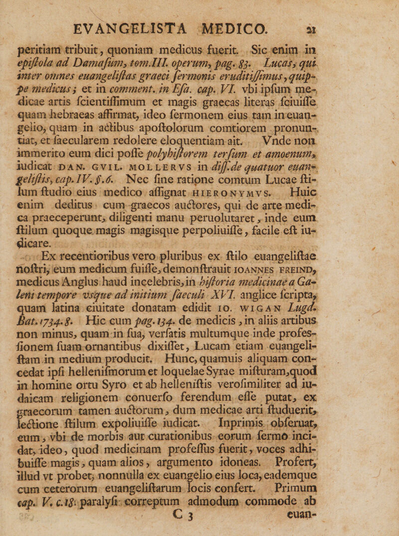 peritiam tribuit, quoniam medicus fuerit. Sic enim in epiflola ad Damafum, tom.IIL op erunt, pag. 83. Lucas, qui inter omnes euangeliftas graeci Jermonis eruditijjimus , quip¬ pe medicus t et in comment. in Efa. cap. VI. vbi ipfum me¬ dicae artis fcientiffimum et magis graecas literas fciuille quam hebraeas affirmat, ideo fermonem eius tam in euan¬ gelio, quam in adibus apoftolorum comtiorem pronun¬ tiat, et faecularem redolere eloquentiam ait. Vnde non immerito eum dici polle polyhiflorem ter fimi et amoenum* ludicat dan. gvil. mollervs in diff.de quatuor euan* gehfiisy cap. IV. §,6. Nec fine ratione comtum Lucae fti¬ lum ftudio eius medico aflignat hieronymvs. Huic enim deditus cum graecos audores, qui de arte medi^ ca praeceperunt, diligenti manu peruolutaret, inde eum ftilum quoque magis magisque perpoliuilTe, facile eft iu- picare. Ex recentioribus vero pluribus ex ftilo euangeliftae noftri, eum medicum fuiffe, demonftrauit ioannes freind, medicus Anglus haud incelebris, in hifioria medicinae a Ga¬ leni tempore vsque ad initium faeculi XVI. anglice fcripta, quam latina ciuitate donatam edidit 10. wigan Lugd» Bat. 1734. <?. Hic cum pag. 134. de medicis, in aliis artibus non minus, quam in fua^ verfatis multumque inde profes- fionem fuam ornantibus dixiflet, Lucam etiam euangeli- ftam in medium producit. Hunc,quamuis aliquam con¬ cedat ipfi hellenifmorumet loquelae Syrae mifturam,quod in homine ortu Syro et ab helleniftis verofimiliter ad iu- daicam religionem conuerfo ferendum efie putat, ex graecorum tamen audorum, dum medicae arti ftuduerit, iedione ftilum expoliuiile iudicat. Inprimis obferuat, eum, vbi de morbis aut curationibus eorum fermo inci¬ dat, ideo, quod medicinam profefliis fuerit, voces adhi- buifle magis, quam alios, argumento idoneas. Profert, illud vt probet, nonnulla ex euangelio eius loca, eademque cum ceterorum euangeliftarum locis eonfert. Primum tap. V, ca8> paralyfi correptum admodum commode ab G 3 euan-