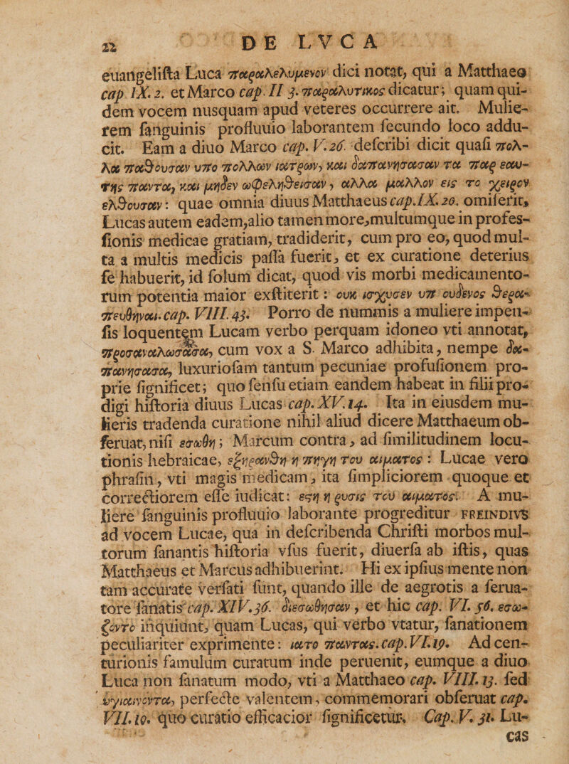 euangelifta Luca itce^cthsKvpiem dici notat, qui a Matthaeo cap iX.z. et Marco cap. II j- 7sx^xAvtikos dicatur; quam qui¬ dem vocem nusquam apud veteres occurrere ait. Mulie¬ rem fanguinis profluuio laborantem fecundo loco addu¬ cit. Eam a diuo Marco cap. V. 26. defcribi dicit quafi tt«A- }\CC TtOCiQoVfTOtV V7f0 TJ^AACtH' tOCTQWVy %C6l OC&amp;TfCiVtf&amp;CCfTO&amp;V TU 7SU^ SUU— Ty\s TtotvTUjV.oci ooty&amp;htf&amp;stvuv > ccKAco ^cocAAov bis to ^bi^cv bK^c-jtuv: quae omnia diuus Matthaeus cap.lX. 20. omiietit, Lucas autem eadem,alio tamen more,multumuue in profes- fionis medicae gratiam, tradiderit, cum pro eo, quod mul¬ ta a multis medicis palla fuerit, et ex curatione deterius fe habuerit, id folum dicat, quod vis morbi medicamento¬ rum potentia maior exftiterit: om ks%m<jbv \m ovmos Ste^a- 7TBv&amp;rtvoci.cap. Vlll.43. Porro de nummis a muliereimpeu- hs loquent^m Lucam verbo perquam idoneo vti annotat, TPgotTccvtthoo&amp;i&amp;Goc-) cum vox a S- Marco adhibita, nempe fioc* mvwoutk, luxuriofam tantum pecuniae profufionem pro¬ prie fignificet; quo fenfu etiam eandem habeat in filii pro¬ digi hiftoria diuus Lucas cap.XV.i4. Ita in eiusdem mu¬ lieris tradenda curatione nihil aliud dicere Matthaeum ob- feruat,nifi e&amp;uOfi; Marcum contra, ad fimilitudinem locu¬ tionis hebraicae, s^ecvBrj v\ ityyjj tcv ccifAcctos : Lucae vero phrafin, vti magis medicam, ita fimpliciorem quoque et correftiorem efle iudicat: v\ gu<rr$ rcv uifu&amp;ros- A mu¬ liere fanguinis profluuio laborante progreditur freindivS ad vocem Lucae, qua in defcribenda Chrifti morbos mul¬ torum fanantis hiftoria vfus fuerit, diuerfa ab iftis, quas Matthaeus et Marcus adhibuerint. Hi ex ipfius mente non tam accurate verfati fuiit, quando ille de aegrotis a ferua- to.re lanatis rr/^o XIV. 36. ^iscccdrivav, et hic cap. 'VI.pt. etros* gerre inquiunt, quam Lucas, qui verbo vtatur, fanationem peculiariter exprimente: iutq 7tcwrois.cap.VLip. Ad cen¬ turionis famulum curatum inde peruenit, eumque a diuo Luca non lanatum modo, vti a Matthaeo cap. VIII. 13. fed 'iiytcavovrccy perfecle valentem, commemorari obferuat cap. VIL10• quo curatio elficacior fignificetur*, Cap. V* 31* Lu¬ cas